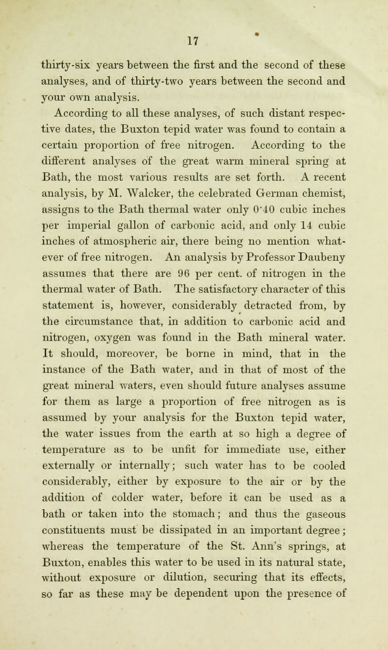 thirty-six years between the first and the second of these analyses, and of thirty-two years between the second and your own analysis. According to all these analyses, of such distant respec- tive dates, the Buxton tepid water was found to contain a certain proportion of free nitrogen. According to the different analyses of the great warm mineral spring at Bath, the most various results are set forth. A recent analysis, by M. Walcker, the celebrated German chemist, assigns to the Bath thermal water only 0'40 cubic inches per imperial gallon of carbonic acid, and only 14 cubic inches of atmospheric air, there being no mention what- ever of free nitrogen. An analysis by Professor Daubeny assumes that there are 96 per cent, of nitrogen in the thermal water of Bath. The satisfactory character of this statement is, however, considerably detracted from, by the circumstance that, in addition to carbonic acid and nitrogen, oxygen was found in the Bath mineral water. It should, moreover, be borne in mind, that in the instance of the Bath water, and in that of most of the great mineral waters, even should future analyses assume for them as large a proportion of free nitrogen as is assumed by your analysis for the Buxton tepid water, the water issues from the earth at so high a degree of temperature as to be unfit for immediate use, either externally or internally; such water has to be cooled considerably, either by exposure to the air or by the addition of colder water, before it can be used as a bath or taken into the stomach; and thus the gaseous constituents must be dissipated in an important degree; whereas the temperature of the St. Ann's springs, at Buxton, enables this water to be used in its natural state, without exposure or dilution, securing that its effects, so far as these may be dependent upon the presence of