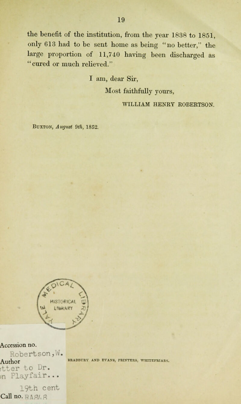 the benefit of the institution, from the year 183ft to 1851, only G13 had to be sent home as being no better, the large proportion of 11,740 having been discharged as cured or much relieved. I am, dear Sir, Most faithfully yours, WILLIAM HENRY ROBERTSON. Buxton, Aw/vst 9th, 1852. Accession no. 3TtSOn., . Author BRADBURY AND EVANS, PRINTERS, 1VHITEFRJARS. itter to Dr. >n Play fair... 19th cent Call no. R Art/, ft