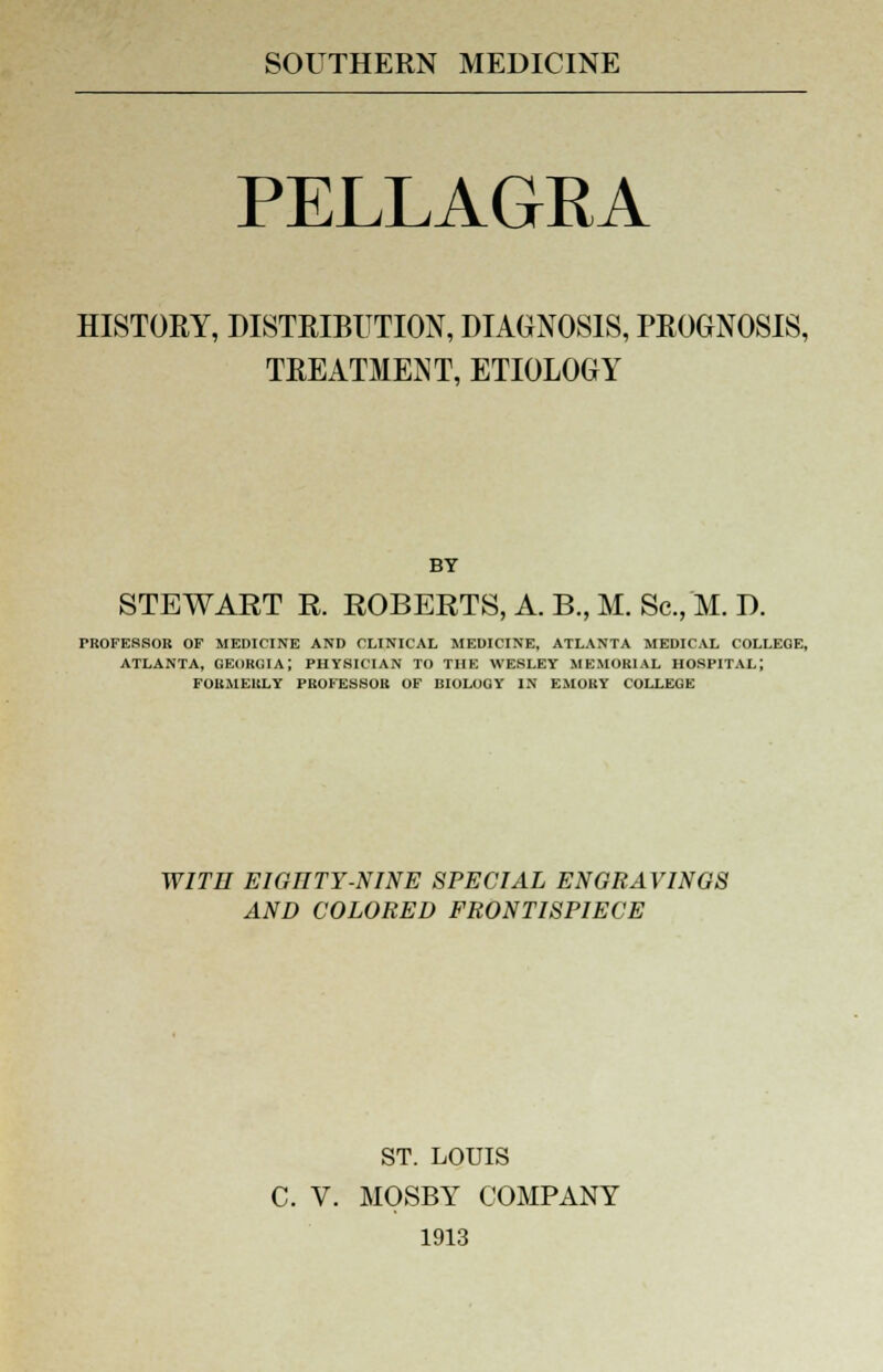 SOUTHERN MEDICINE PELLAGRA HISTORY, DISTRIBUTION, DIAGNOSIS, PROGNOSIS, TREATMENT, ETIOLOGY BY STEWART R. ROBERTS, A. B., M. Sc, M. D. TROFESSOR OF MEDICINE AND CLINICAL MEDICINE, ATLANTA MEDICAL COLLEGE, ATLANTA, GEORGIA; PHYSICIAN TO THE WESLEY MEMORIAL HOSPITAL; FORMERLY PROFESSOR OF BIOLOGY IN EMORY COLLEGE WITII E1GIITY-NINE SPECIAL ENGRAVINGS AND COLORED FRONTISPIECE ST. LOUIS C. V. MOSBY COMPANY 1913