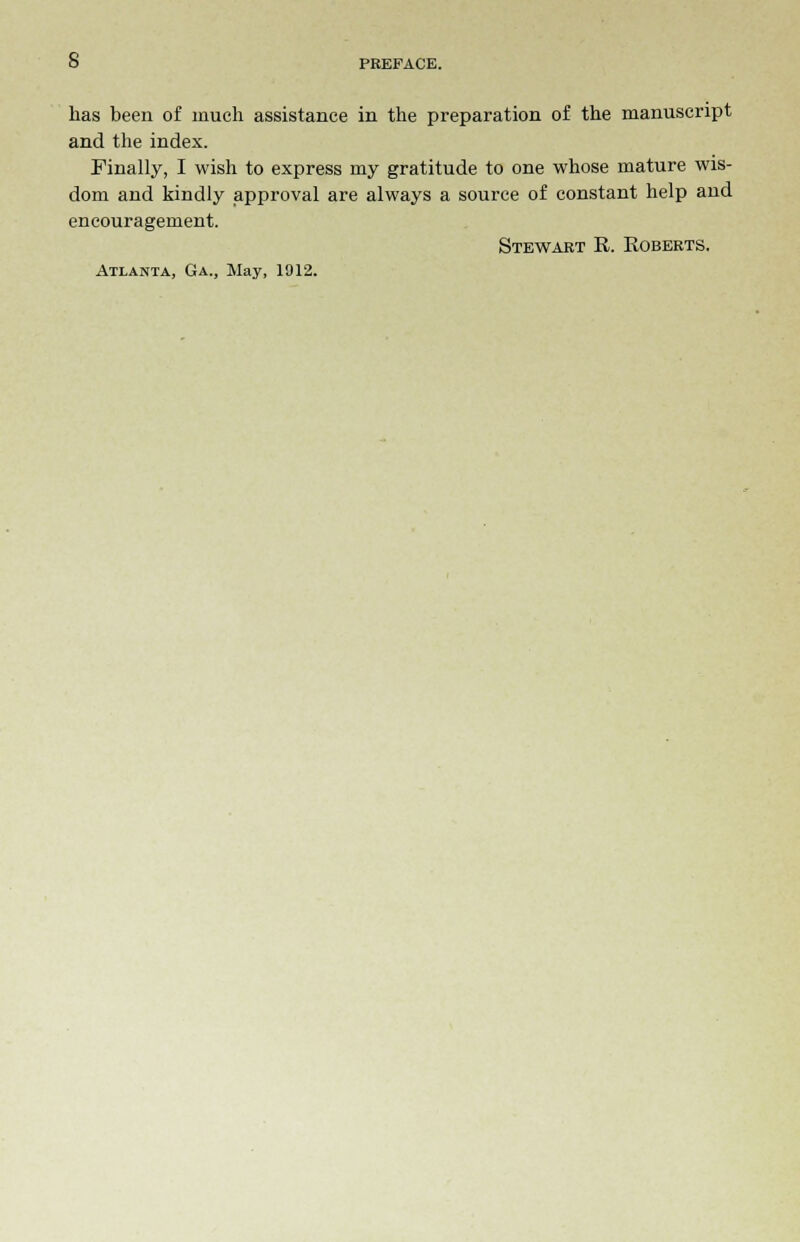 has been of much assistance in the preparation of the manuscript and the index. Finally, I wish to express my gratitude to one whose mature wis- dom and kindly approval are always a source of constant help and encouragement. Stewart R. Roberts. Atlanta, Ga., May, 1912.