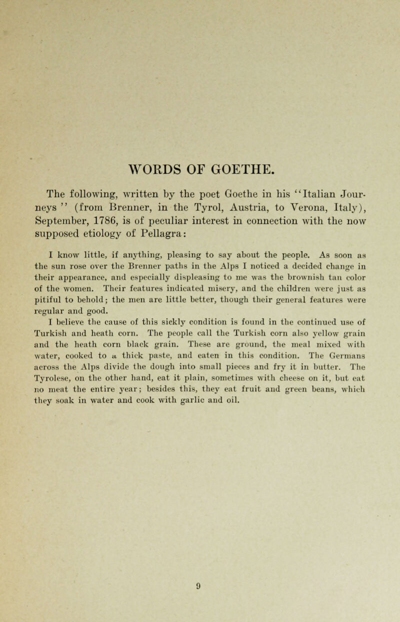 WORDS OF GOETHE. The following, written by the poet Goethe in his Italian Jour- neys  (from Brenner, in the Tyrol, Austria, to Verona, Italy), September, 1786, is of peculiar interest in connection with the now supposed etiology of Pellagra: I know little, if anything, pleasing to say about the people. As soon as the sun rose over the Brenner paths in the Alps I noticed a decided change in their appearance, and especially displeasing to me was the brownish tan color of the women. Their features indicated misery, and the children were just as pitiful to behold; the men are little better, though their general features were regular and good. I believe the cause of this sickly condition is found in the continued use of Turkish and heath corn. The people call the Turkish corn also yellow grain and the heath corn black grain. These are ground, the meal mixed with water, cooked to u thick paste, and eaten in this condition. The Germans across the Alps divide the dough into small pieces and fry it in butter. The Tyrolese, on the other hand, eat it plain, sometimes with cheese on it, but eat no meat the entire year; besides this, they eat fruit and green beans, which they soak in water and cook with garlic and oil.