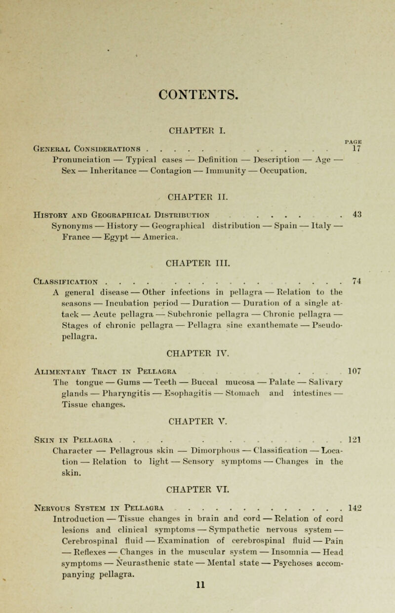 CONTENTS. CHAPTER I. PAGE General, Considerations ... . , 17 Pronunciation — Typical cases — Definition — Description — Age — Sex — Inheritance — Contagion — Immunity — Occupation. CHAPTER II. History and Geographical Distribution .... .43 Synonyms — History — Geographical distribution — Spain — Italy — France — Egypt — America. CHAPTER III. Classification .... .... 74 A general disease — Other infections in pellagra — Relation to the seasons — Incuhation period — Duration — Duration of a single at- tack— Acute pellagra — Subchronic pellagra — Chronic pellagra — Stages of chronic pellagra — Pellagra sine exanthemate — Pseudo- pellagra. CHAPTER IV. Alimentary Tract in Pellagra ... 107 The tongue — Gums — Teeth — Buccal mucosa — Palate — Salivary glands — Pharyngitis — Esophagitis — Stomach and intestines — Tissue changes. CHAPTER V. Skin in Pellagra . . . . .... ... 121 Character — Pellagrous skin — Dimorphous — Classification — Loca- tion — Relation to light — Sensory symptoms — Changes in the skin. CHAPTER VI. Nervous System in Pellagra 142 Introduction — Tissue changes in brain and cord — Relation of cord lesions and clinical symptoms — Sympathetic nervous system — Cerebrospinal fluid—-Examination of cerebrospinal fluid — Pain — Reflexes — Changes in the muscular system — Insomnia — Head symptoms — Neurasthenic state — Mental state — Psychoses accom- panying pellagra.