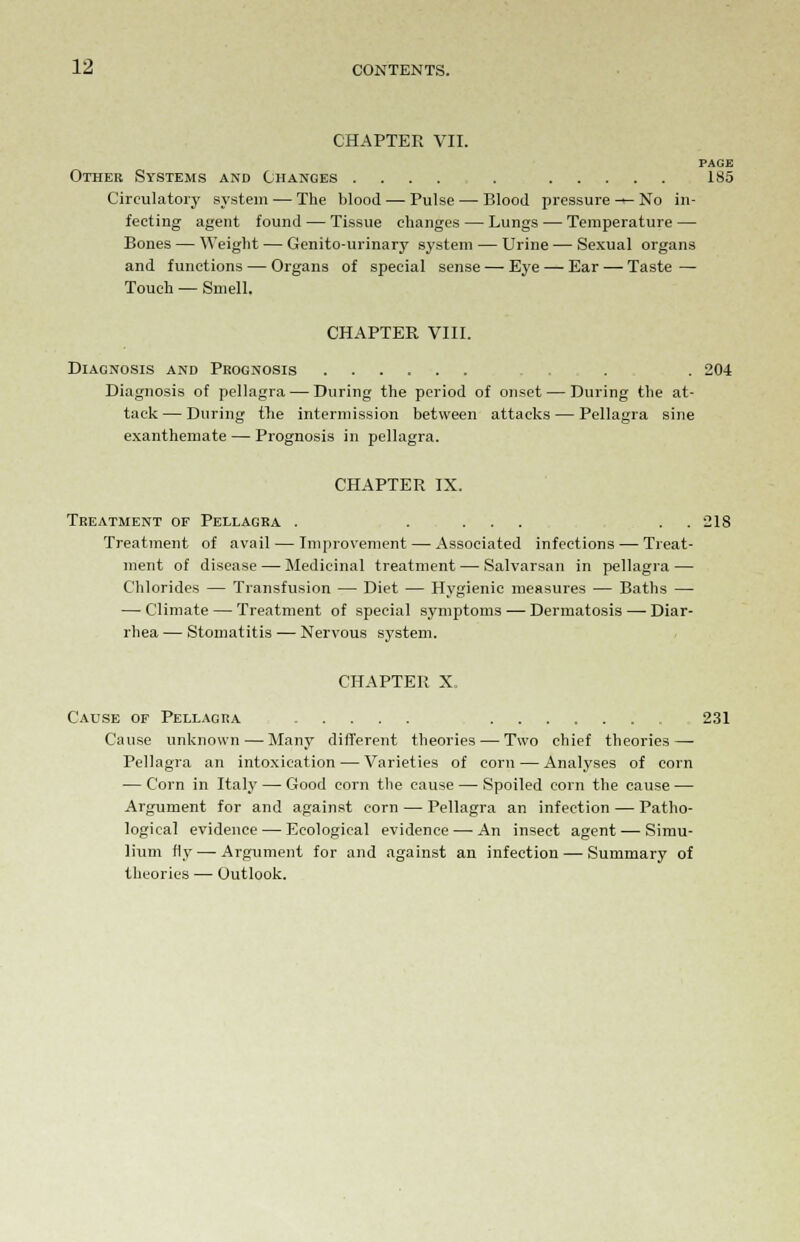 CHAPTER VII. PAGE Other Systems and Changes .... . 185 Circulatory system — The blood — Pulse — Blood pressure-*-No in- fecting agent found — Tissue changes — Lungs — Temperature — Bones — Weight — Genito-urinary system — Urine — Sexual organs and functions — Organs of special sense — Eye — Ear — Taste — Touch — Smell. CHAPTER VIII. Diagnosis and Prognosis . . 204 Diagnosis of pellagra — During the period of onset — During the at- tack — During the intermission between attacks — Pellagra sine exanthemate — Prognosis in pellagra. CHAPTER IX. Treatment of Pellagra . .... . . 218 Treatment of avail — Improvement — Associated infections — Treat- ment of disease — Medicinal treatment — Salvarsan in pellagra — Chlorides — Transfusion — Diet — Hygienic measures — Baths — — Climate — Treatment of special symptoms— Dermatosis — Diar- rhea — Stomatitis — Nervous system. CHAPTER X. Cause of Pellagra 231 Cause unknown — Many different theories — Two chief theories—■ Pellagra an intoxication — Varieties of corn — Analyses of corn — Corn in Italy — Good corn the cause — Spoiled corn the cause — Argument for and against corn — Pellagra an infection — Patho- logical evidence — Ecological evidence — An insect agent — Simu- lium fly — Argument for and against an infection — Summary of theories — Outlook.