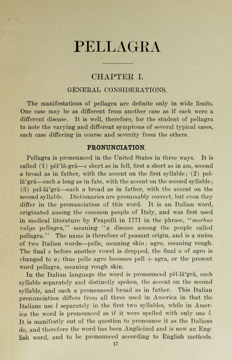 PELLAGRA CHAPTER I. GENERAL CONSIDERATIONS. The manifestations of pellagra are definite only in wide limits. One case may be as different from another case as if each were a different disease. It is well, therefore, for the student of pellagra to note the varying and different symptoms of several typical cases, each case differing in course and severity from the others. PRONUNCIATION. Pellagra is pronounced in the United States in three ways. It is called (1) pel'la-gra—c short as in fell, first a short as in am, second a broad as in father, with the accent on the first syllable; (2) pel- la'gra—each a long as in fate, with the accent on the second syllable; (3) pel-la'gra—each a broad as in father, with the accent on the second syllable. Dictionaries are presumably correct, but even they differ in the pronunciation of this word. It is an Italian word, originated among the common people of Italy, and was first used in medical literature by Frapolli in 1771 in the phrase, morbus vulgo pellagra, meaning a disease among the people called pellagra. The name is therefore of peasant origin, and is a union of two Italian words—pelle, meaning skin; agro, meaning rough. The final e before another vowel is dropped, the final o of agro is changed to a; thus pelle agro becomes pell + agra, or the present word pellagra, meaning rough skin. In the Italian language the word is pronounced pel-la'gra, each syllable separately and distinctly spoken, the accent on the second syllable, and each a pronounced broad as in father. This Italian pronunciation differs from all three used in America in that the Italians use l separately in the first two syllables, while in Amer- ica the word is pronounced as if it were spelled with only one /. It is manifestly out of the question to pronounce it as the Italians do, and therefore the word has been Anglicized and is now an Eng- lish word, and to be pronounced according to English methods.