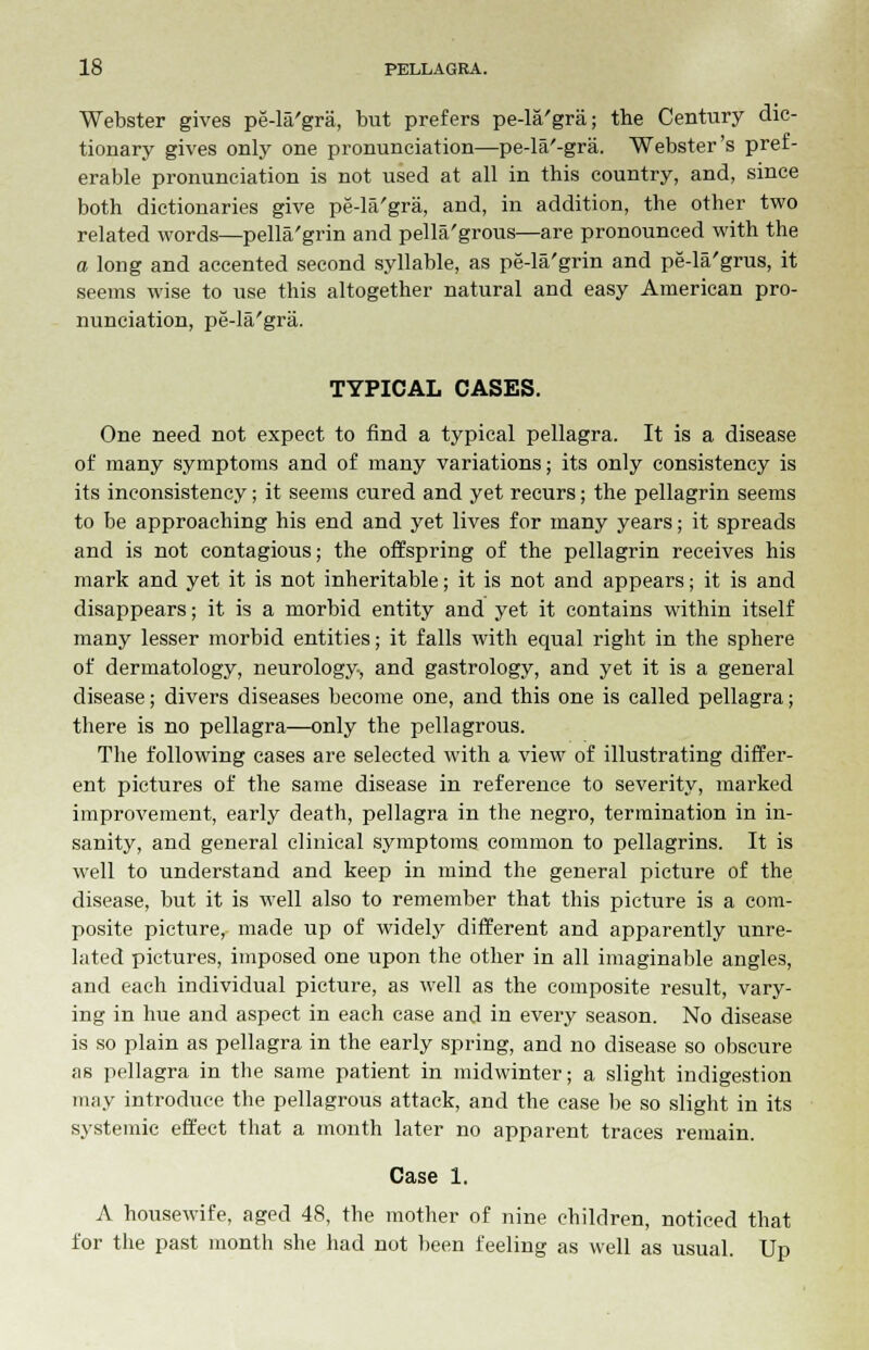 Webster gives pe-la'gra, but prefers pe-la'gra; the Century dic- tionary gives only one pronunciation—pe-la'-gra. Webster's pref- erable pronunciation is not used at all in this country, and, since both dictionaries give pe-la'gra, and, in addition, the other two related words—pella'grin and pellagrous—are pronounced with the a long and accented second syllable, as pe-la'grin and pe-la'grus, it seems wise to use this altogether natural and easy American pro- nunciation, pe-la'gra. TYPICAL CASES. One need not expect to find a typical pellagra. It is a disease of many symptoms and of many variations; its only consistency is its inconsistency; it seems cured and yet recurs; the pellagrin seems to be approaching his end and yet lives for many years; it spreads and is not contagious; the offspring of the pellagrin receives his mark and yet it is not inheritable; it is not and appears; it is and disappears; it is a morbid entity and yet it contains within itself many lesser morbid entities; it falls with equal right in the sphere of dermatology, neurology, and gastrology, and yet it is a general disease; divers diseases become one, and this one is called pellagra; there is no pellagra—only the pellagrous. The following cases are selected with a view of illustrating differ- ent pictures of the same disease in reference to severity, marked improvement, early death, pellagra in the negro, termination in in- sanity, and general clinical symptoms common to pellagrins. It is well to understand and keep in mind the general picture of the disease, but it is well also to remember that this picture is a com- posite picture, made up of widely different and apparently unre- lated pictures, imposed one upon the other in all imaginable angles, and each individual picture, as well as the composite result, vary- ing in hue and aspect in each case and in every season. No disease is so plain as pellagra in the early spring, and no disease so obscure as pellagra in the same patient in midwinter; a slight indigestion may introduce the pellagrous attack, and the case be so slight in its systemic effect that a month later no apparent traces remain. Case 1. A housewife, aged 48, the mother of nine children, noticed that for the past month she had not been feeling as well as usual. Up