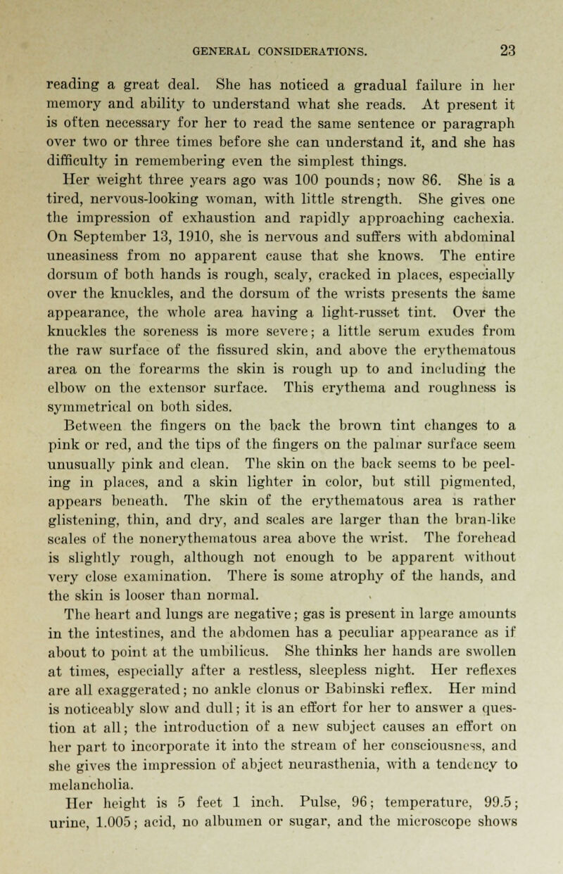 reading a great deal. She has noticed a gradual failure in her memory and ability to understand what she reads. At present it is often necessary for her to read the same sentence or paragraph over two or three times before she can understand it, and she has difficulty in remembering even the simplest things. Her weight three years ago was 100 pounds; now 86. She is a tired, nervous-looking woman, with little strength. She gives one the impression of exhaustion and rapidly approaching cachexia. On September 13, 1910, she is nervous and suffers with abdominal uneasiness from no apparent cause that she knows. The entire dorsum of both hands is rough, scaly, cracked in places, especially over the knuckles, and the dorsum of the wrists presents the same appearance, the whole area having a light-russet tint. Over the knuckles the soreness is more severe; a little serum exudes from the raw surface of the fissured skin, and above the erythematous area on the forearms the skin is rough up to and including the elbow on the extensor surface. This erythema and roughness is symmetrical on both sides. Between the fingers on the back the brown tint changes to a pink or red, and the tips of the fingers on the palmar surface seem unusually pink and clean. The skin on the back seems to be peel- ing in places, and a skin lighter in color, but still pigmented, appears beneath. The skin of the erythematous area is rather glistening, thin, and dry, and scales are larger than the bran-like scales of the nonerythematous area above the wrist. The forehead is slightly rough, although not enough to be apparent without very close examination. There is some atrophy of the hands, and the skin is looser than normal. The heart and lungs are negative; gas is present in large amounts in the intestines, and the abdomen has a peculiar appearance as if about to point at the umbilicus. She thinks her hands are swollen at times, especially after a restless, sleepless night. Her reflexes are all exaggerated; no ankle clonus or Babinski reflex. Her mind is noticeably slow and dull; it is an effort for her to answer a ques- tion at all; the introduction of a new subject causes an effort on her part to incorporate it into the stream of her consciousness, and she gives the impression of abject neurasthenia, with a tendency to melancholia. Her height is 5 feet 1 inch. Pulse, 96; temperature, 99.5; urine, 1.005; acid, no albumen or sugar, and the microscope shows