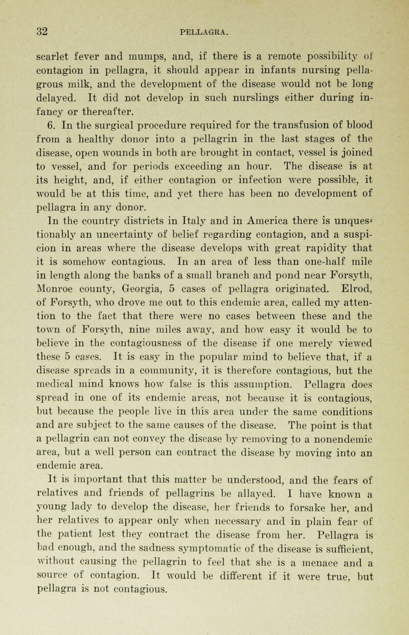 scarlet fever and mumps, and, if there is a remote possibility of contagion in pellagra, it should appear in infants nursing pella- grous milk, and the development of the disease would not be long delayed. It did not develop in such nurslings either during in- fancy or thereafter. 6. In the surgical procedure required for the transfusion of blood from a healthy donor into a pellagrin in the last stages of the disease, open wounds in both are brought in contact, vessel is joined to vessel, and for periods exceeding an hour. The disease is at its height, and, if either contagion or infection were possible, it would be at this time, and yet there has been no development of pellagra in any donor. In the country districts in Italy and in America there is unquesj tionably an uncertainty of belief regarding contagion, and a suspi- cion in areas where the disease develops with great rapidity that it is somehow contagious. In an area of less than one-half mile in length along the banks of a small branch and pond near Forsyth, Monroe county, Georgia, 5 cases of pellagra originated. Elrod, of Forsyth, who drove me out to this endemic area, called my atten- tion to the fact that there were no cases between these and the town of Forsyth, nine miles away, and how easy it would be to believe in the contagiousness of the disease if one merely viewed these 5 cases. It is easy in the popular mind to believe that, if a disease spreads in a community, it is therefore contagious, but the medical mind knows how false is this assumption. Pellagra does spread in one of its endemic areas, not because it is contagious, but because the people live in this area under the same conditions and are subject to the same causes of the disease. The point is that a pellagrin can not convey the disease by removing to a nonendemic area, but a well person can contract the disease by moving into an endemic area. It is important that this matter be understood, and the fears of relatives and friends of pellagrins be allayed. I have known a young lady to develop the disease, her friends to forsake her, and her relatives to appear only when necessary and in plain fear of the patient lest they contract the disease from her. Pellagra is bad enough, and the sadness symptomatic of the disease is sufficient, without causing the pellagrin to feel that she is a menace and a source of contagion. It would be different if it were true, but pellagra is not contagious.