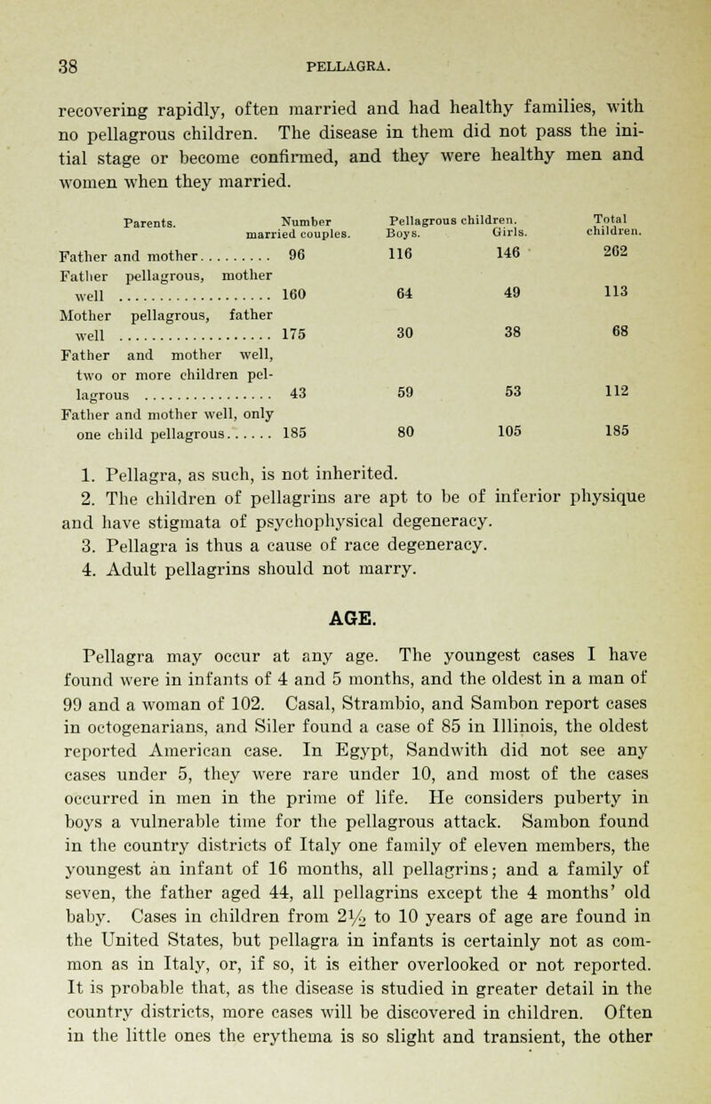 recovering rapidly, often married and had healthy families, with no pellagrous children. The disease in them did not pass the ini- tial stage or become confirmed, and they were healthy men and women when they married. Parents. Number Pellagrous children. Total married couples. Boys. Girls. children. Father and mother 96 116 146' 262 Father pellagrous, mother well 160 64 49 113 Mother pellagrous, father well 175 30 38 68 Father and mother well, two or more children pel- lagrous 43 59 53 112 Father and mother well, only one child pellagrous 185 80 105 185 1. Pellagra, as such, is not inherited. 2. The children of pellagrins are apt to be of inferior physique and have stigmata of psychophysical degeneracy. 3. Pellagra is thus a cause of race degeneracy. 4. Adult pellagrins should not marry. AGE. Pellagra may occur at any age. The youngest cases I have found were in infants of 4 and 5 months, and the oldest in a man of 99 and a woman of 102. Casal, Strambio, and Sambon report cases in octogenarians, and Siler found a case of 85 in Illinois, the oldest reported American case. In Egypt, Sandwith did not see any cases under 5, they were rare under 10, and most of the cases occurred in men in the prime of life. He considers puberty in boys a vulnerable time for the pellagrous attack. Sambon found in the country districts of Italy one family of eleven members, the youngest an infant of 16 months, all pellagrins; and a family of seven, the father aged 44, all pellagrins except the 4 months' old baby. Cases in children from 21/4 to 10 years of age are found in the United States, but pellagra in infants is certainly not as com- mon as in Italy, or, if so, it is either overlooked or not reported. It is probable that, as the disease is studied in greater detail in the country districts, more cases will be discovered in children. Often in the little ones the erythema is so slight and transient, the other