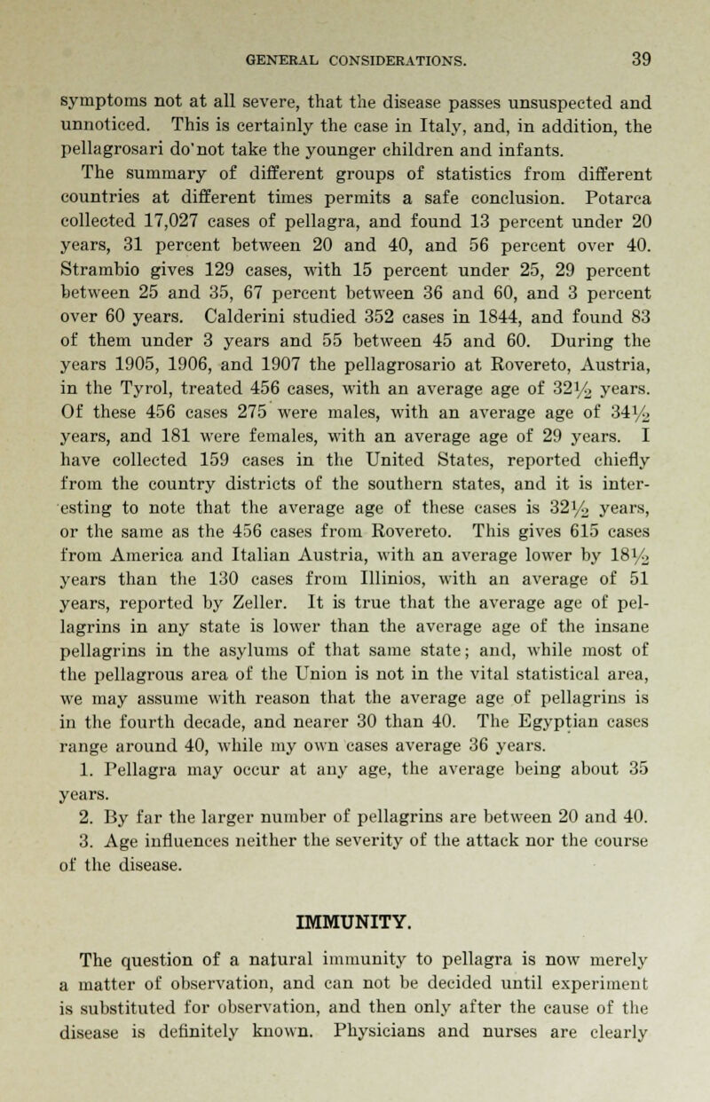symptoms not at all severe, that the disease passes unsuspected and unnoticed. This is certainly the case in Italy, and, in addition, the pellagrosari do'not take the younger children and infants. The summary of different groups of statistics from different countries at different times permits a safe conclusion. Potarca collected 17,027 cases of pellagra, and found 13 percent under 20 years, 31 percent between 20 and 40, and 56 percent over 40. Strambio gives 129 cases, with 15 percent under 25, 29 percent between 25 and 35, 67 percent between 36 and 60, and 3 percent over 60 years. Calderini studied 352 cases in 1844, and found 83 of them under 3 years and 55 between 45 and 60. During the years 1905, 1906, and 1907 the pellagrosario at Rovereto, Austria, in the Tyrol, treated 456 cases, with an average age of 32y2 years. Of these 456 cases 275 were males, with an average age of 34i/C> years, and 181 were females, with an average age of 29 years. I have collected 159 cases in the United States, reported chiefly from the country districts of the southern states, and it is inter- esting to note that the average age of these cases is 32y2 years, or the same as the 456 cases from Rovereto. This gives 615 cases from America and Italian Austria, with an average lower by 18i/> years than the 130 cases from Illinios, with an average of 51 years, reported by Zeller. It is true that the average age of pel- lagrins in any state is lower than the average age of the insane pellagrins in the asylums of that same state; and, while most of the pellagrous area of the Union is not in the vital statistical area, we may assume with reason that the average age of pellagrins is in the fourth decade, and nearer 30 than 40. The Egyptian cases range around 40, while my own cases average 36 years. 1. Pellagra may occur at any age, the average being about 35 years. 2. By far the larger number of pellagrins are between 20 and 40. 3. Age influences neither the severity of the attack nor the course of the disease. IMMUNITY. The question of a natural immunity to pellagra is now merely a matter of observation, and can not be decided until experiment is substituted for observation, and then only after the cause of the disease is definitely known. Physicians and nurses are clearly