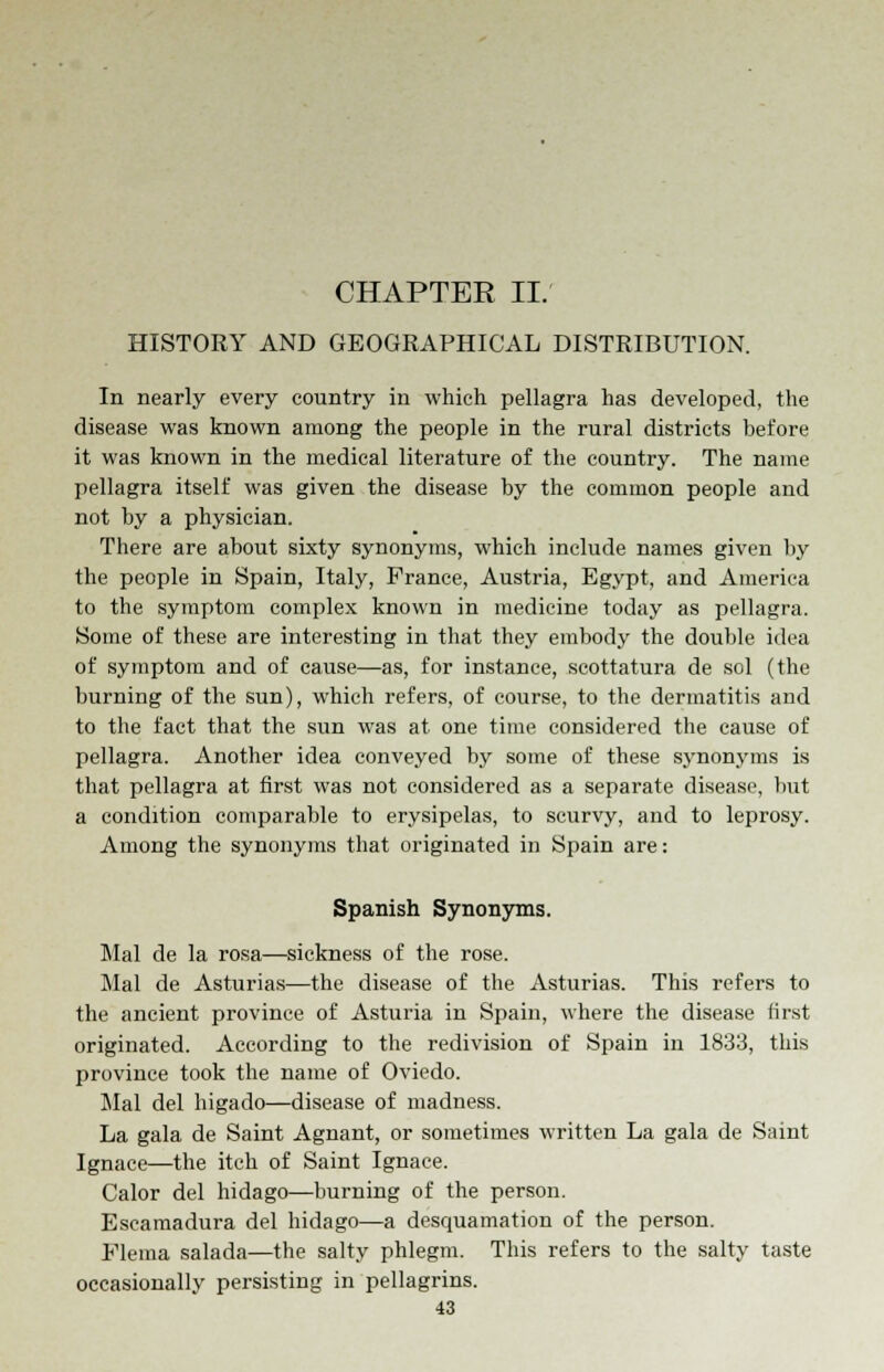 CHAPTER II. HISTORY AND GEOGRAPHICAL DISTRIBUTION. In nearly every country in which pellagra has developed, the disease was known among the people in the rural districts before it was known in the medical literature of the country. The name pellagra itself was given the disease by the common people and not by a physician. There are about sixty synonyms, which include names given by the people in Spain, Italy, France, Austria, Egypt, and America to the symptom complex known in medicine today as pellagra. Some of these are interesting in that they embody the double idea of symptom and of cause—as, for instance, scottatura de sol (the burning of the sun), which refers, of course, to the dermatitis and to the fact that the sun was at one time considered the cause of pellagra. Another idea conveyed by some of these synonyms is that pellagra at first was not considered as a separate disease, but a condition comparable to erysipelas, to scurvy, and to leprosy. Among the synonyms that originated in Spain are: Spanish Synonyms. Mai de la rosa—sickness of the rose. Mai de Asturias—the disease of the Asturias. This refers to the ancient province of Asturia in Spain, where the disease first originated. According to the redivision of Spain in 1833, this province took the name of Oviedo. Mai del higado—disease of madness. La gala de Saint Agnant, or sometimes written La gala de Saint Ignace—the itch of Saint Ignace. Calor del hidago—burning of the person. Escamadura del hidago—a desquamation of the person. Flema salada—the salty phlegm. This refers to the salty taste occasionally persisting in pellagrins.