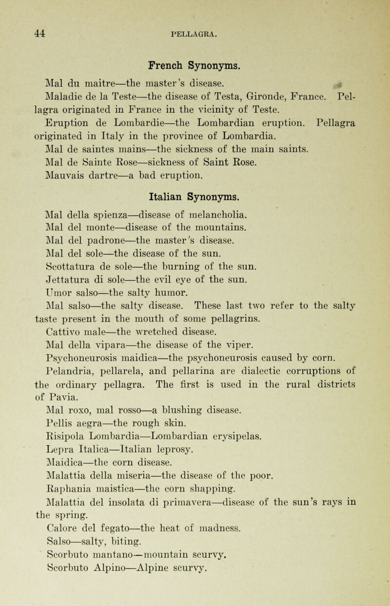 French Synonyms. Mai du maitre—the master's disease. Maladie de la Teste—the disease of Testa, Gironde, France. Pel- lagra originated in France in the vicinity of Teste. Eruption de Lombardie—the Lombardian eruption. Pellagra originated in Italy in the province of Lombardia. Mai de saintes mains—the sickness of the main saints. Mai de Sainte Rose—sickness of Saint Rose. Mauvais dartre—a bad eruption. Italian Synonyms. Mai della spienza—disease of melancholia. Mai del monte—disease of the mountains. Mai del padrone-—the master's disease. Mai del sole—the disease of the sun. Scottatura de sole—the burning of the sun. Jettatura di sole—the evil eye of the sun. Umor salso—the salty humor. Mai salso—the salty disease. These last two refer to the salty taste present in the mouth of some pellagrins. Cattivo male—the wretched disease. Mai della vipara—the disease of the viper. Psychoneurosis maidica—the psychoneurosis caused by corn. Pelandria, pellarela, and pellarina are dialectic corruptions of the ordinary pellagra. The first is used in the rural districts of Pavia. Mai roxo, mal rosso—a blushing disease. Pellis aegra—the rough skin. Risipola Lombardia—Lombardian erysipelas. Lepra Italica—Italian leprosy. Maidica—the corn disease. Malattia della miseria—the disease of the poor. Raphania maistica—the corn shapping. Malattia del insolata di primavera—disease of the sun's rays in the spring. Calore del fegato—the heat of madness. Salso—salty, biting. Scorbuto mantano—mountain scurvy. Scorbuto Alpino—Alpine scurvy.
