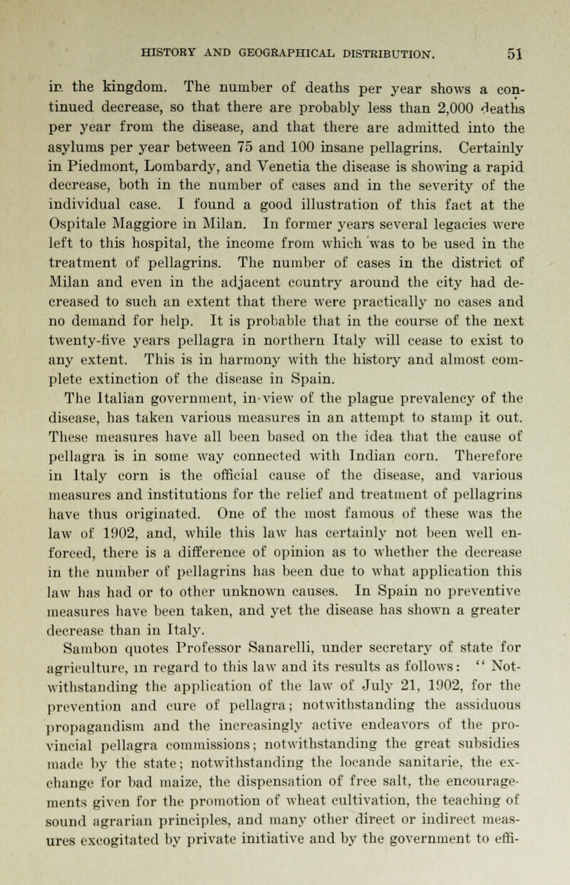 in the kingdom. The number of deaths per year shows a con- tinued decrease, so that there are probably less than 2,000 deaths per year from the disease, and that there are admitted into the asylums per year between 75 and 100 insane pellagrins. Certainly in Piedmont, Lombardy, and Venetia the disease is showing a rapid decrease, both in the number of cases and in the severity of the individual case. I found a good illustration of this fact at the Ospitale Maggiore in Milan. In former years several legacies were left to this hospital, the income from which was to be used in the treatment of pellagrins. The number of cases in the district of Milan and even in the adjacent country around the city had de- creased to such an extent that there were practically no cases and no demand for help. It is probable that in the course of the next twenty-five years pellagra in northern Italy will cease to exist to any extent. This is in harmony with the history and almost com- plete extinction of the disease in Spain. The Italian government, in-view of the plague prevalency of the disease, has taken various measures in an attempt to stamp it out. These measures have all been based on the idea that the cause of pellagra is in some way connected with Indian corn. Therefore in Italy corn is the official cause of the disease, and various measures and institutions for the relief and treatment of pellagrins have thus originated. One of the most famous of these was the law of 1902, and, while this law has certainly not been well en- forced, there is a difference of opinion as to whether the decrease in the number of pellagrins has been due to what application this law has had or to other unknown causes. In Spain no preventive measures have been taken, and yet the disease has shown a greater decrease than in Italy. Sambon quotes Professor Sanarelli, under secretary of state for agriculture, in regard to this law and its results as follows:  Not- withstanding the application of the law of July 21, 1902, for the prevention and cure of pellagra; notwithstanding the assiduous propagandism and the increasingly active endeavors of the pro- vincial pellagra commissions; notwithstanding the great subsidies made by the state; notwithstanding the locande sanitarie, the ex- change for bad maize, the dispensation of free salt, the encourage- ments given for the promotion of wheat cultivation, the teaching of sound agrarian principles, and many other direct or indirect meas- ures excogitated by private initiative and by the government to effi-