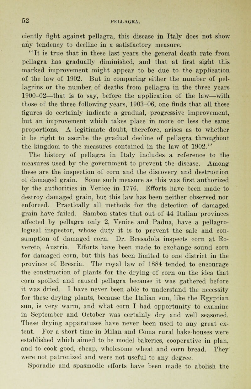 ciently fight against pellagra, this disease in Italy does not show any tendency to decline in a satisfactory measure. It is true that in these last years the general death rate from pellagra has gradually diminished, and that at first sight this marked improvement might appear to be due to the application of the law of 1902. But in comparing either the number of pel- lagrins or the number of deaths from pellagra in the three years 1900-02—that is to say, before the application of the law—with those of the three following years, 1903-06, one finds that all these figures do certainly indicate a gradual, progressive improvement, but an improvement which takes place in more or less the same proportions. A legitimate doubt, therefore, arises as to whether it be right to ascribe the gradual decline of pellagra throughout the kingdom to the measures contained in the law of 1902. The history of pellagra in Italy includes a reference to the measures used by the government to prevent the disease. Among these are the inspection of corn and the discovery and destruction of damaged grain. Some such measure as this was first authorized by the authorities in Venice in 1776. Efforts have been made to destroy damaged grain, but this law has been neither observed nor enforced. Practically all methods for the detection of damaged grain have failed. Sambon states that out of 44 Italian provinces affected by pellagra only 2, Venice and Padua, have a pellagro- logical inspector, whose duty it is to prevent the sale and con- sumption of damaged corn. Dr. Bresadola inspects corn at Ro- vereto, Austria. Efforts have been made to exchange sound corn for damaged corn, but this has been limited to one district in the province of Brescia. The royal law of 1884 tended to encourage the construction of plants for the drying of corn on the idea that corn spoiled and caused pellagra because it was gathered before it was dried. I have never been able to understand the necessity for these drying plants, because the Italian sun, like the Egyptian sun, is very warm, and what corn I had opportunity to examine in September and October was certainly dry and well seasoned. These drying apparatuses have never been used to any great ex- tent. For a short time in Milan and Coma rural bake-houses were established which aimed to be model bakeries, cooperative in plan, and to cook good, cheap, wholesome wheat and corn bread. They were not patronized and were not useful to any degree. Sporadic and spasmodic efforts have been made to abolish the