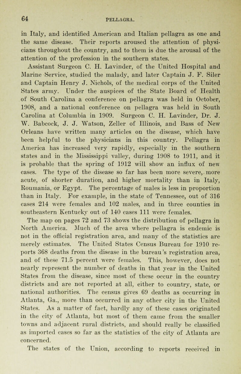 in Italy, and identified American and Italian pellagra as one and the same disease. Their reports aroused the attention of physi- cians throughout the country, and to them is due the arousal of the attention of the profession in the southern states. Assistant Surgeon C. H. Lavinder, of the United Hospital and Marine Service, studied the malady, and later Captain J. F. Siler and Captain Henry J. Nichols, of the medical corps of the United States army. Under the auspices of the State Board of Health of South Carolina a conference on pellagra was held in October, 1908, and a national conference on pellagra was held in South Carolina at Columbia in 1909. Surgeon C. H. Lavinder, Dr. J. W. Babcock, J. J. Watson, Zeller of Illinois, and Bass of New Orleans have written many articles on the disease, which have been helpful to the physicians in this country. Pellagra in America has increased very rapidly, especially in the southern states and in the Mississippi valley, during 1908 to 1911, and it is probable that the spring of 1912 will show an influx of new cases. The type of the disease so far has been more severe,.more acute, of shorter duration, and higher mortality than in Italy, Roumania, or Egypt. The percentage of males is less in proportion than in Italy. For example, in the state of Tennessee, out of 316 cases 214 were females and 102 males, and in three counties in southeastern Kentucky out of 140 cases 111 were females. The map on pages 72 and 73 shows the distribution of pellagra in North America. Much of the area where pellagra is endemic is not in the official registration area, and many of the statistics are merely estimates. The United States Census Bureau for 1910 re- ports 368 deaths from the disease in the bureau's registration area, and of these 71.5 percent were females. This, however, does not nearly represent the number of deaths in that year in the United States from the disease, since most of these occur in the country districts and are not reported at all, either to country, state, or national authorities. The census gives 69 deaths as occurring in Atlanta, Ga., more than occurred in any other city in the United States. As a matter of fact, hardly any of these cases originated in the city of Atlanta, but most of them came from the smaller towns and adjacent rural districts, and should really be classified as imported cases so far as the statistics of the city of Atlanta are concerned. The states of the Union, according to reports received in