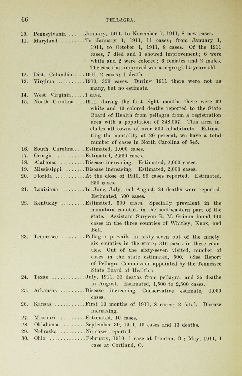 10. Pennsylvania January, 1911, to November 1, 1911, 8 new eases. 11. Maryland To January 1, 1911, 11 cases; from January 1, 1911, to October 1, 1911, 8 eases. Of the 1911 cases, 7 died and 1 showed improvement; 6 were white and 2 were colored; G females and 2 males. The ease that improved was a negro girl 5 years old. 12. Dist. Columbia 1911, 2 cases; 1 death. 13. Virginia 1910, 350 cases. During 1911 there were not as many, but no estimate. 14. West Virginia lease. 15. North Carolina. ... 1911, during the first eight months there were 69 white and 40 colored deaths reported to the State Board of Health from pellagra from a registration area with a population of 348,057. This area in- cludes all towns of over 500 inhabitants. Estima- ting the mortality at 20 percent, we have a total number of cases in North Carolina of 545. 16. South Carolina... .Estimated, 1,000 cases. 17. Georgia Estimated, 2,500 cases. 18. Alabama Disease increasing. Estimated, 2,000 cases. 19. Mississippi Disease increasing. Estimated, 2,000 cases. 20. Florida At the close of 1910, 99 cases reported. Estimated, 250 cases. 21. Louisiana In June, July, and August, 24 deaths were reported. Estimated, 500 cases. 22. Kentucky Estimated, 500 cases. Specially prevalent in the mountain counties in the southeastern part of the state. Assistant Surgeon R. M. Grimm found 140 cases in the three counties of Whitley, Knox, and Bell. 23. Tennessee Pellagra prevails in sixty-seven out of the ninety- six counties in the state; 316 eases in these coun- ties. Out of the sixty-seven visited, number of cases in the state estimated, 500. (See Report of Pellagra Commission appointed by the Tennessee State Board of Health.) 24. Texas July, 1911, 33 deaths from pellagra, and 35 deaths in August. Estimated, 1,500 to 2,500 cases. 25. Arkansas Disease increasing. Conservative estimate, 1,000 eases. 26. Kansas First 10 months of 1911, 8 cases; 2 fatal. Disease increasing. 27. Missouri Estimated, 10 cases. 28. Oklahoma September 30, 1911, 19 cases and 13 deaths. 29. Nebraska No cases reported. 30. Ohio February, 1910, 1 case at Ironton, O.; May, 1911, 1 case at Cortland, O.