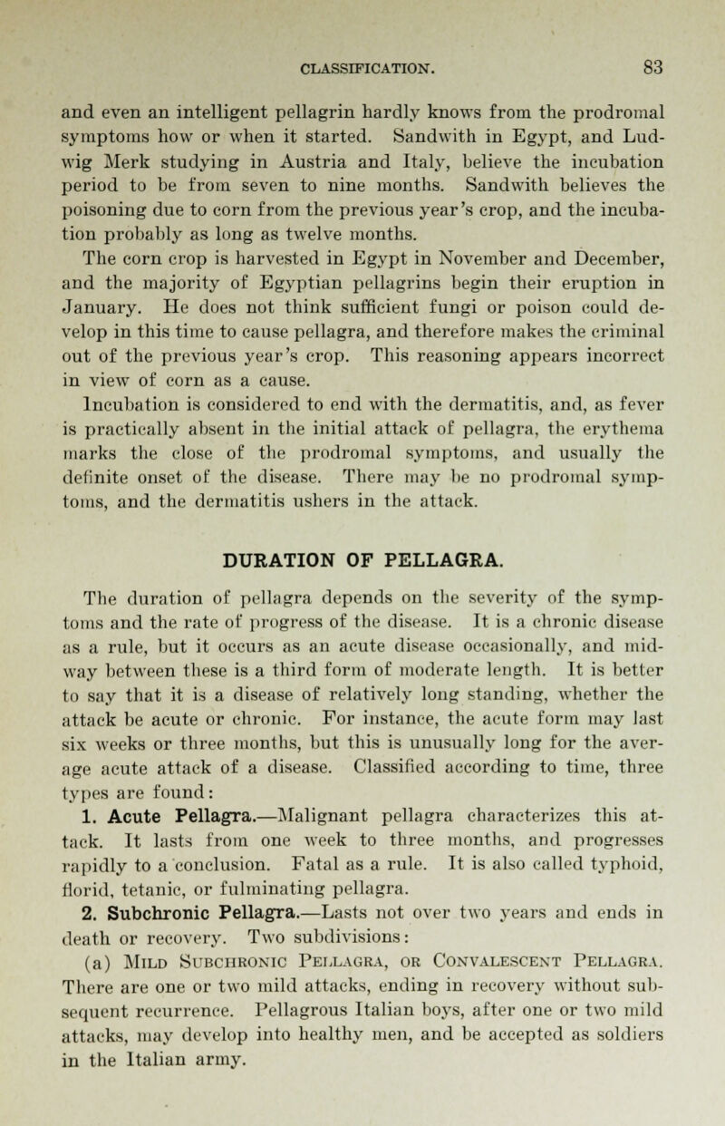 and even an intelligent pellagrin hardly knows from the prodromal symptoms how or when it started. Sandwith in Egypt, and Lud- wig Merk studying in Austria and Italy, believe the incubation period to be from seven to nine months. Sandwith believes the poisoning due to corn from the previous year's crop, and the incuba- tion probably as long as twelve months. The corn crop is harvested in Egypt in November and December, and the majority of Egyptian pellagrins begin their eruption in January. He does not think sufficient fungi or poison could de- velop in this time to cause pellagra, and therefore makes the criminal out of the previous year's crop. This reasoning appears incorrect in view of corn as a cause. Incubation is considered to end with the dermatitis, and, as fever is practically absent in the initial attack of pellagra, the erythema marks the close of the prodromal symptoms, and usually the definite onset of the disease. There may be no prodromal symp- toms, and the dermatitis ushers in the attack. DURATION OF PELLAGRA. The duration of pellagra depends on the severity of the symp- toms and the rate of progress of the disease. It is a chronic disease as a rule, but it occurs as an acute disease occasionally, and mid- way between these is a third form of moderate length. It is better to say that it is a disease of relatively long standing, whether the attack be acute or chronic. For instance, the acute form may last six weeks or three montbs, but this is unusually long for the aver- age acute attack of a disease. Classified according to time, three types are found: 1. Acute Pellagra.—Malignant pellagra characterizes this at- tack. It lasts from one week to three months, and progresses rapidly to a conclusion. Fatal as a rule. It is also called typhoid, florid, tetanic, or fulminating pellagra. 2. Subchronic Pellagra.—Lasts not over two years and ends in death or recovery. Two subdivisions: (a) Mild Subchronic Pellagra, or Convalescent Pellagra. There are one or two mild attacks, ending in recovery without sub- sequent recurrence. Pellagrous Italian boys, after one or two mild attacks, may develop into healthy men, and be accepted as soldiers in the Italian army.