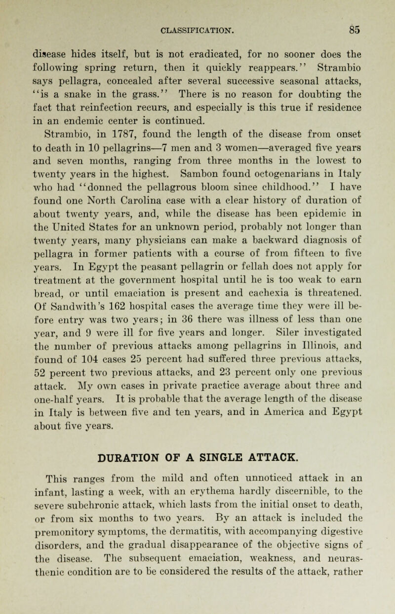 disease hides itself, but is not eradicated, for no sooner does the following spring return, then it quickly reappears. Strarabio says pellagra, concealed after several successive seasonal attacks, is a snake in the grass. There is no reason for doubting the fact that reinfection recurs, and especially is this true if residence in an endemic center is continued. Strambio, in 1787, found the length of the disease from onset to death in 10 pellagrins—7 men and 3 women—averaged five years and seven months, ranging from three months in the lowest to twenty years in the highest. Sambon found octogenarians in Italy who had donned the pellagrous bloom since childhood. I have found one North Carolina case with a clear history of duration of about twenty years, and, while the disease has been epidemic in the United States for an unknown period, probably not longer than twenty years, many physicians can make a backward diagnosis of pellagra in former patients with a course of from fifteen to five years. In Egypt the peasant pellagrin or fellah does not apply for treatment at the government hospital until he is too weak to earn bread, or until emaciation is present and cachexia is threatened. Of Sandwith's 162 hospital cases the average time they were ill be- fore entry was two years; in 36 there was illness of less than one year, and 9 were ill for five years and longer. Siler investigated the number of previous attacks among pellagrins in Illinois, and found of 104 cases 25 percent had suffered three previous attacks, 52 percent two previous attacks, and 23 percent only one previous attack. My own cases in private practice average about three and one-half years. It is probable that the average length of the disease in Italy is between five and ten years, and in America and Egypt about five years. DURATION OF A SINGLE ATTACK. This ranges from the mild and often unnoticed attack in an infant, lasting a week, with an erythema hardly discernible, to the severe subchronic attack, which lasts from the initial onset to death, or from six months to two years. By an attack is included the premonitory symptoms, the dermatitis, with accompanying digestive disorders, and the gradual disappearance of the objective signs of the disease. The subsequent emaciation, weakness, and neuras- thenic condition are to be considered the results of the attack, rather