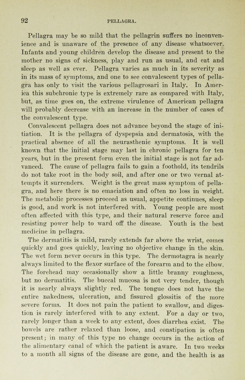 Pellagra may be so mild that the pellagrin suffers no inconven- ience and is unaware of the presence of any disease whatsoever. Infants and young children develop the disease and present to the mother no signs of sickness, play and run as usual, and eat and sleep as well as ever. Pellagra varies as much in its severity as in its mass of symptoms, and one to see convalescent types of pella- gra has only to visit the various pellagrosari in Italy. In Amer- ica this subchronic type is extremely rare as compared with Italy, but, as time goes on, the extreme virulence of American pellagra will probably decrease Avith an increase in the number of cases of the convalescent type. Convalescent pellagra does not advance beyond the stage of ini- tiation. It is the pellagra of dyspepsia and dermatosis, with the practical absence of all the neurasthenic symptoms. It is well known that the initial stage may last in chronic pellagra for ten years, but in the present form even the initial stage is not far ad- vanced. The cause of pellagra fails to gain a foothold, its tendrils do not take root in the body soil, and after one or two vernal at- tempts it surrenders. Weight is the great mass symptom of pella- gra, and here there is no emaciation and often no loss in weight. The metabolic processes proceed as usual, appetite continues, sleep is good, and work is not interfered with. Young people are most often affected with this type, and their natural reserve force and resisting power help to ward off the disease. Youth is the best medicine in pellagra. The dermatitis is mild, rarely extends far above the wrist, comes quickly and goes quickly, leaving no objective change in the skin. The wet form never occurs in this type. The dermotagra is nearly always limited to the flexor surface of the forearm and to the elbow. The forehead may occasionally show a little branny roughness, but no dermatitis. The buccal mucosa is not very tender, though it is nearly always slightly red. The tongue does not have the entire nakedness, ulceration, and fissured glossitis of the more severe forms. It does not pain the patient to swallow, and diges- tion is rarely interfered with to any extent. For a day or two, rarely longer than a week to any extent, does diarrhea exist. The bowels are rather relaxed than loose, and constipation is often present; in many of this type no change occurs in the action of the alimentary canal of which the patient is aware. In two weeks to a month all signs of the disease are gone, and the health is as