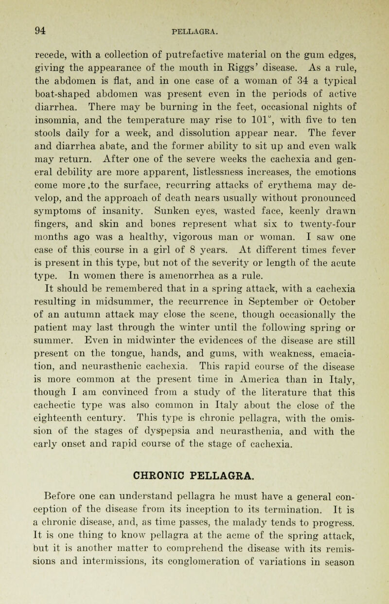 recede, with a collection of putrefactive material on the gum edges, giving the appearance of the mouth in Riggs' disease. As a rule, the abdomen is flat, and in one case of a woman of 34 a typical boat-shaped abdomen was present even in the periods of active diarrhea. There may be burning in the feet, occasional nights of insomnia, and the temperature may rise to 101, with five to ten stools daily for a week, and dissolution appear near. The fever and diarrhea abate, and the former ability to sit up and even walk may return. After one of the severe weeks the cachexia and gen- eral debility are more apparent, listlessness increases, the emotions come more .to the surface, recurring attacks of erythema may de- velop, and the approach of death nears usually without pronounced symptoms of insanity. Sunken eyes, wasted face, keenly drawn fingers, and skin and bones represent what six to twenty-four months ago was a healthy, vigorous man or woman. I saw one case of this course in a girl of 8 years. At different times fever is present in this type, but not of the severity or length of the acute type. In women there is amenorrhea as a rule. It should be remembered that in a spring attack, with a cachexia resulting in midsummer, the recurrence in September or October of an autumn attack may close the scene, though occasionally the patient may last through the winter until the following spring or summer. Even in midwinter the evidences of the disease are still present on the tongue, hands, and gums, with weakness, emacia- tion, and neurasthenic cachexia. This rapid course of the disease is more common at the present time in America than in Italy, though I am convinced from a study of the literature that this cachectic type was also common in Italy about the close of the eighteenth century. This type is chronic pellagra, with the omis- sion of the stages of dyspepsia and neurasthenia, and with the early onset and rapid course of the stage of cachexia. CHRONIC PELLAGRA. Before one can understand pellagra he must have a general con- ception of the disease from its inception to its termination. It is a chronic disease, and, as time passes, the malady tends to progress. It is one thing to know pellagra at the acme of the spring attack, but it is another matter to comprehend the disease with its remis- sions and intermissions, its conglomeration of variations in season