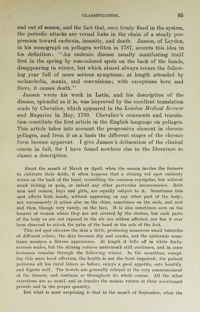 and out of season, and the fact that, once (irmly fixed in the system, the periodic attacks are vernal links in the chain of a steady pro- gression toward cachexia, insanity, and death. Jansen, of Lej'den, in his monograph on pellagra written in 1787, accents this idea in his definition: An endemic disease usually manifesting itself first in the spring by rose-colored spots on the back of the hands, disappearing in winter, but which almost always recurs the follow- ing year full of more serious symptoms; at length attended by melancholia, mania, and convulsions; with exceptions here and there, it causes death. Jansen wrote his work in Latin, and his description of the disease, splendid as it is, was improved by the excellent translation made by Chevalier, which appeared in the London Medical Review and Magazine in May, 1799. Chevalier's comments and transla- tion constitute the first article in the English language on pellagra. This article takes into account the progressive element in chronic pellagra, and from it as a basis the different stages of the chronic form become apparent. I give Jansen's delineation of the clinical course in full, for I have found nowhere else in the literature so classic a description. About the month of March or April, when the season invites the farmers to cultivate their fields, it often happens that a shining red spot suddenly arises on the back of the hand, resembling the common erysipelas, but without much itching or pain, or indeed any other particular inconvenience. Both men and women, boys and girls, are equally subject to it. Sometimes this spot affects both hands, without appearing on any other part of the body; not uncommonly it arises also on the shins, sometimes on the neck, and now and then, though very rarely, on the face. It is also sometimes seen on the breasts of women where they are not covered by the clothes, but such parts of the body as are not exposed to the air are seldom affected, nor has it ever been observed to attack the palm of the hand or the sole of the foot. This red spot elevates the skin a little, producing numerous small tubercles of different colors; the skin becomes dry and cracks, and the epidermis some- times assumes a fibrous appearance. At length it falls off in white furfu- raceous scales, but the shining redness underneath still continues, and in some instances remains through the following winter. In the meantime, except- ing this mere local affection, the health is not the least impaired; the patient performs all his rural labors as before, enjoys a good appetite, eats heartily, and digests well. The bowels are generally relaxed at the very commencement of the disease, and continue so throughout its whole course. All the other excretions are as usual, and in females the menses return at their accustomed periods and in the proper quantity. But what is most surprising is that in the month of September, when the