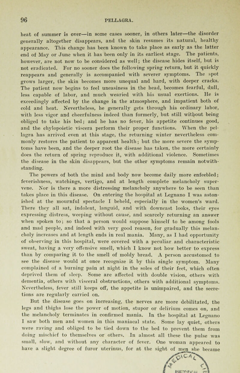 heat of summer is over—in some cases sooner, in others later—the disorder generally altogether disappears, and the skin resumes its natural, healthy appearance. This change has been known to take place as early as the latter end of May or June when it has been only in its earliest stage. The patients, however, are not now to be considered as well; the disease hides itself, but is not eradicated. For no sooner docs the following spring return, but it quickly reappears and generally is accompanied with severer symptoms. The spot grows larger, the skin becomes more unequal and hard, with deeper cracks. The patient now begins to feel uneasiness in the head, becomes fearful, dull, less capable of labor, and much wearied with his usual exertions. He is exceedingly affected by the change in the atmosphere, and impatient both of cold and heat. Nevertheless, he generally gets through his ordinary labor, with less vigor and cheerfulness indeed than formerly, but still without being obliged to take his bed; and he has no fever, his appetite continues good, and the ehylopoietic viscera perform their proper functions. When the pel- lagra has arrived even at this stage, the returning winter nevertheless com- monly restores the patient to apparent health; but the more severe the symp- toms have been, and the deeper root the disease has taken, the more certainly does the return of spring reproduce it, with additional violence. Sometimes the disease in the skin disappears, but the other symptoms remain notwith- standing. The powers of both the mind and body now become daily more enfeebled; feverishness, watchings, vertigo, and at length complete melancholy super- vene. Nor is there a more distressing melancholy anywhere to be seen than takes place in this disease. On entering the hospital at Legnano I was aston- ished at the mournful spectacle I beheld, especially in the women's ward. There they all sat, indolent, languid, and with downcast looks, their eyes expressing distress, weeping without cause, and scarcely returning an answer when spoken to; so that a person would suppose himself to be among fools and mad people, and indeed with very good reason, for gradually this melan- choly increases and at length ends in real mania. Many, as I had opportunity of observing in this hospital, were covered with a peculiar and characteristic sweat, having a very offensive smell, which I know not how better to express than by comparing it to the smell of moldy bread. A person accustomed to see the disease would at once recognize it by this single symptom. Many complained of a burning pain at night in the soles of their feet, which often deprived them of sleep. Some are affected with double vision, others with dementia, others with visceral obstructions, others with additional symptoms. Nevertheless, fever still keeps off, the appetite is unimpaired, and the secre- tions are regularly carried on. But the disease goes on increasing, the nerves are more debilitated, the legs and thighs lose the power of motion, stupor or delirium comes on, and the melancholy terminates in confirmed mania. In the hospital at Legnano I saw both men and women in this maniacal state. Some lay quiet, others were raving and obliged to be tied down to the bed to prevent them from doing mischief to themselves or others. In almost all these the pulse was small, slow, and without any character of fever. One woman appeared to have a slight degree of furor uterinus, for at the sight of men she became