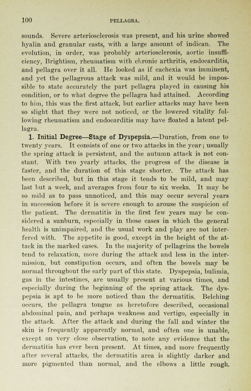 sounds. Severe arteriosclerosis was present, and his urine showed hyalin and granular casts, with a large amount of indican. The evolution, in order, was probably arteriosclerosis, aortic insuffi- ciency, Brightism, rheumatism with chronic arthritis, endocarditis, and pellagra over it all. He looked as if cachexia was imminent, and yet the pellagrous attack was mild, and it would be impos- sible to state accurately the part pellagra played in causing his condition, or to what degree the pellagra had attained. According to him, this was the first attack, but earlier attacks may have been so slight that they were not noticed, or the lowered vitality fol- lowing rheumatism and endocarditis may have floated a latent pel- lagra. 1. Initial Degree—Stage of Dyspepsia.—Duration, from one to twenty years. It consists of one or two attacks in the year; usually the spring attack is persistent, and the autumn attack is not con- stant. With two yearly attacks, the progress of the disease is faster, and the duration of this stage shorter. The attack has been described, but in this stage it tends to be mild, and may last but a week, and averages from four to six weeks. It may be so mild as to pass unnoticed, and this may occur several years in succession before it is severe enough to arouse the suspicion of the patient. The dermatitis in the first few years may be con- sidered a sunburn, especially in those cases in which the general health is unimpaired, and the usual work and play are not inter- fered with. The appetite is good, except in the height of the at- tack in the marked cases. In the majority of pellagrins the bowels tend to relaxation, more during the attack and less in the inter- mission, but constipation occurs, and often the bowels may be normal throughout the early part of this state. Dyspepsia, bulimia, gas in the intestines, are usually present at various times, and especially during the beginning of the spring attack. The dys- pepsia is apt to be more noticed than the dermatitis. Belching occurs, the pellagra tongue as heretofore described, occasional abdominal pain, and perhaps weakness and vertigo, especially in the attack. After the attack and during the fall and winter the skin is frequently apparently normal, and often one is unable, except on very close observation, to note any evidence that the dermatitis has ever been present. At times, and more frequently after several attacks, the dermatitis area is slightly darker and more pigmented than normal, and the elbows a little rough.