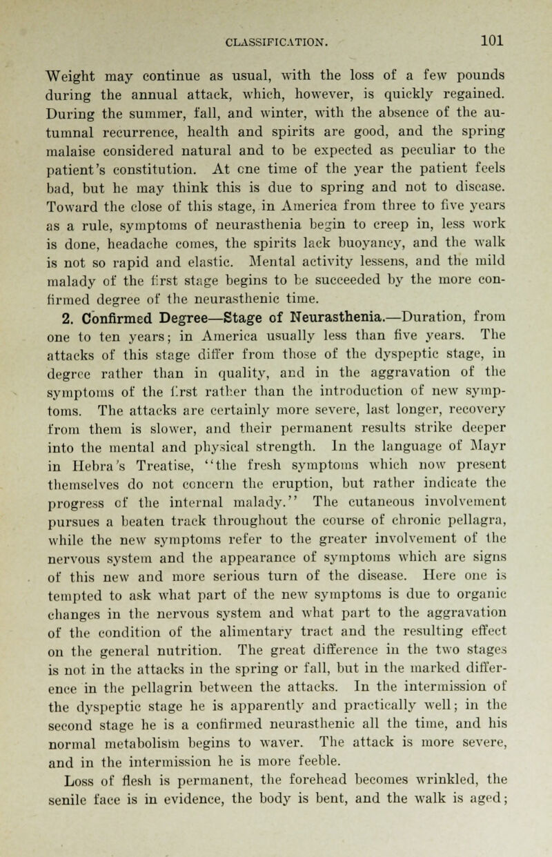 Weight may continue as usual, with the loss of a few pounds during the annual attack, which, however, is quickly regained. During the summer, fall, and winter, with the absence of the au- tumnal recurrence, health and spirits are good, and the spring malaise considered natural and to be expected as peculiar to the patient's constitution. At cne time of the year the patient feels bad, but he may think this is due to spring and not to disease. Toward the close of this stage, in America from three to five years as a rule, symptoms of neurasthenia begin to creep in, less work is done, headache comes, the spirits lack buoyancy, and the walk is not so rapid and elastic. Mental activity lessens, and the mild malady of the first stage begins to be succeeded by the more con- firmed degree of the neurasthenic time. 2. Confirmed Degree—Stage of Neurasthenia.—Duration, from one to ten years; in America usually less than five years. The attacks of this stage differ from those of the dyspeptic stage, in degree rather than in quality, and in the aggravation of the symptoms of the first rather than the introduction of new symp- toms. The attacks are certainly more severe, last longer, recovery from them is slower, and their permanent results strike deeper into the mental and physical strength. In the language of Mayr in Ilebra's Treatise, the fresh symptoms which now present themselves do not concern the eruption, but rather indicate the progress of the internal malady. The cutaneous involvement pursues a beaten track throughout the course of chronic pellagra, while the new symptoms refer to the greater involvement of the nervous system and the appearance of symptoms which are signs of this new and more serious turn of the disease. Here one is tempted to ask what part of the new symptoms is due to organic changes in the nervous system and what part to the aggravation of the condition of the alimentary tract and the resulting effect on the general nutrition. The great difference in the two stages is not in the attacks in the spring or fall, but in the marked differ- ence in the pellagrin between the attacks. In the intermission of the dyspeptic stage he is apparently and practically well; in the second stage he is a confirmed neurasthenic all the time, and his normal metabolism begins to waver. The attack is more severe, and in the intermission he is more feeble. Loss of flesh is permanent, the forehead becomes wrinkled, the senile face is in evidence, the body is bent, and the walk is aged;