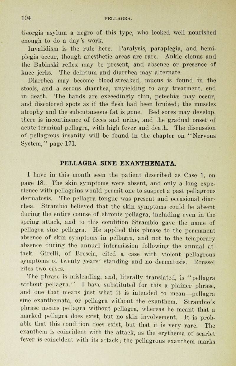 Georgia asylum a negro of this type, who looked well nourished enough to do a day's work. Invalidism is the rule here. Paralysis, paraplegia, and hemi- plegia occur, though anesthetic areas are rare. Ankle clonus and the Babinski reflex may be present, and absence or presence of knee jerks. The delirium and diarrhea may alternate. Diarrhea may become blood-streaked, mucus is found in the stools, and a serous diarrhea, unyielding to any treatment, end in death. The hands are exceedingly thin, petechias may occur, and discolored spots as if the flesh had been bruised; the muscles atrophy and the subcutaneous fat is gone. Bed sores may develop, there is incontinence of feces and urine, and the gradual onset of acute terminal pellagra, with high fever and death. The discussion of pellagrous insanity will be found in the chapter on Nervous System, page 171. PELLAGRA SINE EXANTHEMATA. I have in this month seen the patient described as Case 1, on page 18. The skin symptoms were absent, and only a long expe- rience with pellagrins would permit one to suspect a past pellagrous dermatosis. The pellagra tongue was present and occasional diar- rhea. Strambio believed that the skin symptoms could be absent during the entire course of chronic pellagra, including even in the spring attack, and to this condition Strambio gave the name of pellagra sine pellagra. He applied this phrase to the permanent absence of skin symptoms in pellagra, and not to the temporary absence during the annual intermission following the annual at- tack. Girelli, of Brescia, cited a case with violent pellagrous symptoms of twenty years' standing and no dermatosis. Roussel cites two eases. The phrase is misleading, and, literally translated, is pellagra without pellagra. I have substituted for this a plainer phrase, and cne that means just what it is intended to mean—pellagra sine exanthemata, or pellagra without the exanthem. Strambio's phrase means pellagra without pellagra, whereas he meant that a marked pellagra does exist, but no skin involvement. It is prob- able that this condition does exist, but that it is very rare. The exanthem is coincident with the attack, as the erythema of scarlet fever is coincident with its attack; the pellagrous exanthem marks