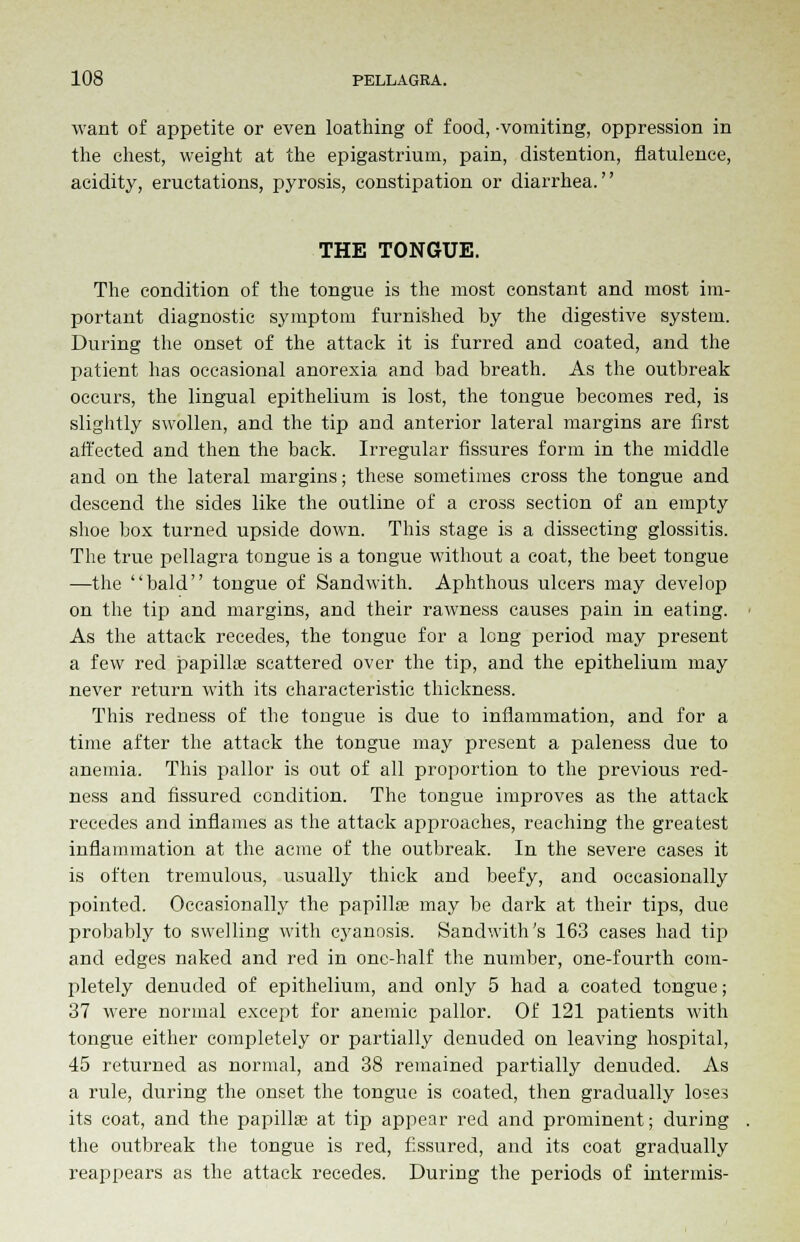 want of appetite or even loathing of food, -vomiting, oppression in the chest, weight at the epigastrium, pain, distention, flatulence, acidity, eructations, pyrosis, constipation or diarrhea. THE TONGUE. The condition of the tongue is the most constant and most im- portant diagnostic symptom furnished by the digestive system. During the onset of the attack it is furred and coated, and the patient has occasional anorexia and bad breath. As the outbreak occurs, the lingual epithelium is lost, the tongue becomes red, is slightly swollen, and the tip and anterior lateral margins are first affected and then the back. Irregular fissures form in the middle and on the lateral margins; these sometimes cross the tongue and descend the sides like the outline of a cross section of an empty shoe box turned upside down. This stage is a dissecting glossitis. The true pellagra tongue is a tongue without a coat, the beet tongue —the bald tongue of Sandwith. Aphthous ulcers may develop on the tip and margins, and their rawness causes pain in eating. As the attack recedes, the tongue for a long period may present a few red papilla; scattered over the tip, and the epithelium may never return with its characteristic thickness. This redness of the tongue is due to inflammation, and for a time after the attack the tongue may present a paleness due to anemia. This pallor is out of all proportion to the previous red- ness and fissured condition. The tongue improves as the attack recedes and inflames as the attack approaches, reaching the greatest inflammation at the acme of the outbreak. In the severe cases it is often tremulous, usually thick and beefy, and occasionally pointed. Occasionally the papilla; may be dark at their tips, due probably to swelling with cyanosis. Sandwith's 163 cases had tip and edges naked and red in one-half the number, one-fourth com- pletely denuded of epithelium, and only 5 had a coated tongue; 37 were normal except for anemic pallor. Of 121 patients with tongue either completely or partially denuded on leaving hospital, 45 returned as normal, and 38 remained partially denuded. As a rule, during the onset the tongue is coated, then gradually loses its coat, and the papilla; at tip appear red and prominent; during the outbreak the tongue is red, fissured, and its coat gradually reappears as the attack recedes. During the periods of intermis-