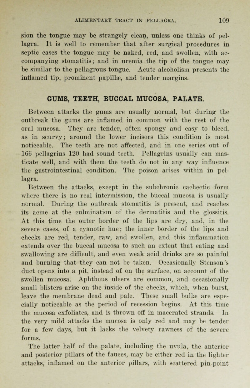 sion the tongue may be strangely clean, unless one thinks of pel- lagra. It is well to remember that after surgical procedures in septic cases the tongue may be naked, red, and swollen, with ac- companying stomatitis; and in uremia the tip of the tongue may be similar to the pellagrous tongue. Acute alcoholism presents the inflamed tip, prominent papilla?, and tender margins. GUMS, TEETH, BUCCAL MUCOSA, PALATE. Between attacks the gums are usually normal, but during the outbreak the gums are inflamed in common with the rest of the oral mucosa. They are tender, often spongy and easy to bleed, as in scurvy; around the lower incisors this condition is most noticeable. The teeth are not affected, and in one series out of 166 pellagrins 120 had sound teeth. Pellagrins usually can mas- ticate well, and with them the teeth do not in any way influence the gastrointestinal condition. The poison arises within in pel- lagra. Between the attacks, except in the subchronic cachectic form where there is no real intermission, the buccal mucosa is usually normal. During the outbreak stomatitis is present, and reaches its acme at the culmination of the dermatitis and the glossitis. At this time the outer border of the lips are dry, and, in the severe cases, of a cyanotic hue; the inner border of the lips and cheeks are red, tender, raw, and swollen, and this inflammation extends over the buccal mucosa to such an extent that eating and swallowing are difficult, and even weak acid drinks are so painful and burning that they can not be taken. Occasionally Stenson's duct opens into a pit, instead of on the surface, on account of the swollen mucosa. Aphthous ulcers are common, and occasionally small blisters arise on the inside of the cheeks, which, when burst, leave the membrane dead and pale. These small bulla? are espe- cially noticeable as the period of recession begins. At this time the mucosa exfoliates, and is thrown off in macerated strands. In the very mild attacks the mucosa is only red and may be tender for a few days, but it lacks the velvety rawness of the severe forms. The latter half of the palate, including the uvula, the anterior and posterior pillars of the fauces, may be either red in the lighter attacks, inflamed on the anterior pillars, with scattered pin-point