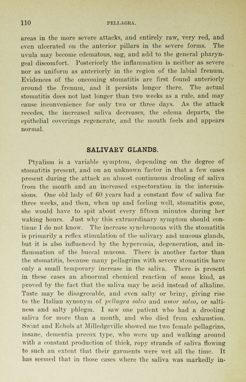 areas in the more severe attacks, and entirely raw, very red, and even ulcerated on the anterior pillars in the severe forms. The uvula may become edematous, sag, and add to the general pharyn- geal discomfort. Posteriorly the inflammation is neither as severe nor as uniform as anteriorly in the region of the labial frenum. Evidences of the oncoming stomatitis are first found anteriorly around the frenum, and it persists longer there. The actual stomatitis does not last longer than two weeks as a rule, and may cause inconvenience for only two or three days. As the attack recedes, the increased saliva decreases, the edema departs, the epithelial coverings regenerate, and the mouth feels and appears normal. SALIVARY GLANDS. Ptyalism is a variable symptom, depending on the degree of stomatitis present, and on an unknown factor in that a few cases present during the attack an almost continuous drooling of saliva from the mouth and an increased expectoration in the intermis- sions. One old lady of 60 years had a constant flow of saliva for three weeks, and then, when up and feeling well, stomatitis gone, she would have to spit about every fifteen minutes during her waking hours. Just why this extraordinary symptom should con- tinue I do not know. The increase synchronous with the stomatitis is primarily a reflex stimulation of the salivary and mucous glands, but it is also influenced by the hyperemia, degeneration, and in- flammation of the buccal mucosa. There is another factor than the stomatitis, because many pellagrins with severe stomatitis have only a small temporary increase in the saliva. There is present in these cases an abnormal chemical reaction of some kind, as proved by the fact that the saliva may be acid instead of alkaline. Taste may be disagreeable, and even salty or briny, giving rise to the Italian synonym of pellagra salso and umor salso, or salti- ness and salty phlegm. I saw one patient who had a drooling saliva for more than a month, and who died from exhaustion. Swint and Echols at Milledgeville showed me two female pellagrins, insane, dementia precox type, who were up and walking around with a constant production of thick, ropy strands of saliva flowing to such an extent that their garments were wet all the time. It has seemed that in those cases where the saliva was markedly in-