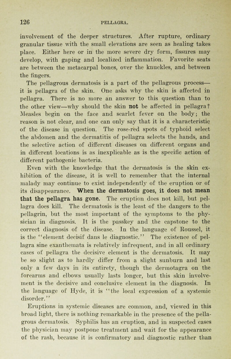 involvement of the deeper structures. After rupture, ordinary granular tissue with the small elevations are seen as healing takes place. Either here or in the more severe dry form, fissures may develop, with gaping and localized inflammation. Favorite seats are between the metacarpal bones, over the knuckles, and between the fingers. The pellagrous dermatosis is a part of the pellagrous process— it is pellagra of the skin. One asks why the skin is affected in pellagra. There is no more an answer to this question than to the other view—why should the skin not be affected in pellagra? Measles begin on the face and scarlet fever on the body; the reason is not clear, and one can only say that it is a characteristic of the disease in question. The rose-red spots of typhoid select the abdomen and the dermatitis of pellagra selects the hands, and the selective action of different diseases on different organs and in different locations is as inexplicable as is the specific action of different pathogenic bacteria. Even with the knowledge that the dermatosis is the skin ex- hibition of the disease, it is well to remember that the internal malady may continue to exist independently of the eruption or of its disappearance. When the dermatosis goes, it does not mean that the pellagra has gone. The eruption does not kill, but pel- lagra does kill. The dermatosis is the least of the dangers to the pellagrin, but the most important of the symptoms to the phy- sician in diagnosis. It is the passkey and the capstone to the correct diagnosis of the disease. In the language of Roussel, it is the element decisif dans le diagnostic. The existence of pel- lagra sine exanthemata is relatively infrequent, and in all ordinary cases of pellagra the decisive element is the dermatosis. It may be so slight as to hardly differ from a slight sunburn and last only a few dajrs in its entirety, though the dermotagra on the forearms and elbows usually lasts longer, but this skin involve- ment is the decisive and conclusive element in the diagnosis. In the language of Hyde, it is the local expression of a systemic disorder. Eruptions in systemic diseases are common, and, viewed in this broad light, there is nothing remarkable in the presence of the pella- grous dermatosis. Syphilis has an eruption, and in suspected cases the physician may postpone treatment and wait for the appearance of the rash, because it is confirmatory and diagnostic rather than