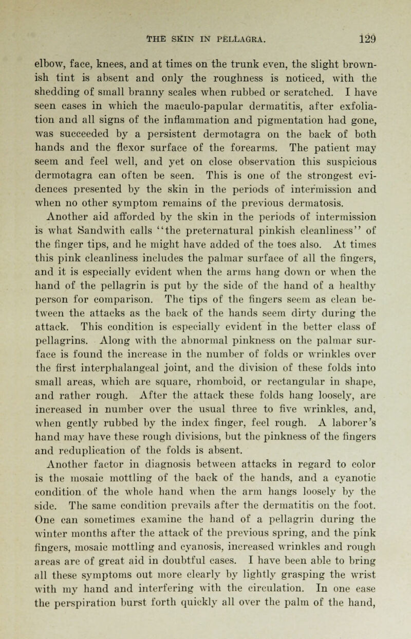 elbow, face, knees, and at times on the trunk even, the slight brown- ish tint is absent and only the roughness is noticed, with the shedding of small branny scales when rubbed or scratched. I have seen cases in which the maculo-papular dermatitis, after exfolia- tion and all signs of the inflammation and pigmentation had gone, was succeeded by a persistent dermotagra on the back of both hands and the flexor surface of the forearms. The patient may seem and feel well, and yet on close observation this suspicious dermotagra can often be seen. This is one of the strongest evi- dences presented by the skin in the periods of intermission and when no other symptom remains of the previous dermatosis. Another aid afforded by the skin in the periods of intermission is what Sandwith calls the preternatural pinkish cleanliness of the finger tips, and he might have added of the toes also. At times this pink cleanliness includes the palmar surface of all the fingers, and it is especially evident when the arms hang down or when the hand of the pellagrin is put by the side of the hand of a healthy person for comparison. The tips of the fingers seem as clean be- tween the attacks as the back of the hands seem dirty during the attack. This condition is especially evident in the better class of pellagrins. Along with the abnormal pinkness on the palmar sur- face is found the increase in the number of folds or wrinkles over the first interphalangeal joint, and the division of these folds into small areas, which are square, rhomboid, or rectangular in shape, and rather rough. After the attack these folds hang loosely, are increased in number over the usual three to five wrinkles, and, when gently rubbed by the index finger, feel rough. A laborer's hand may have these rough divisions, but the pinkness of the fingers and reduplication of the folds is absent. Another factor in diagnosis between attacks in regard to color is the mosaic mottling of the back of the hands, and a cyanotic condition of the whole hand when the arm hangs loosely by the side. The same condition prevails after the dermatitis on the foot. One can sometimes examine the hand of a pellagrin during the winter months after the attack of the previous spring, and the pink fingers, mosaic mottling and cyanosis, increased wrinkles and rough areas are of great aid in doubtful cases. I have been able to bring all these symptoms out more clearly by lightly grasping the wrist with my hand and interfering with the circulation. In one ease the perspiration burst forth quickly all over the palm of the hand,