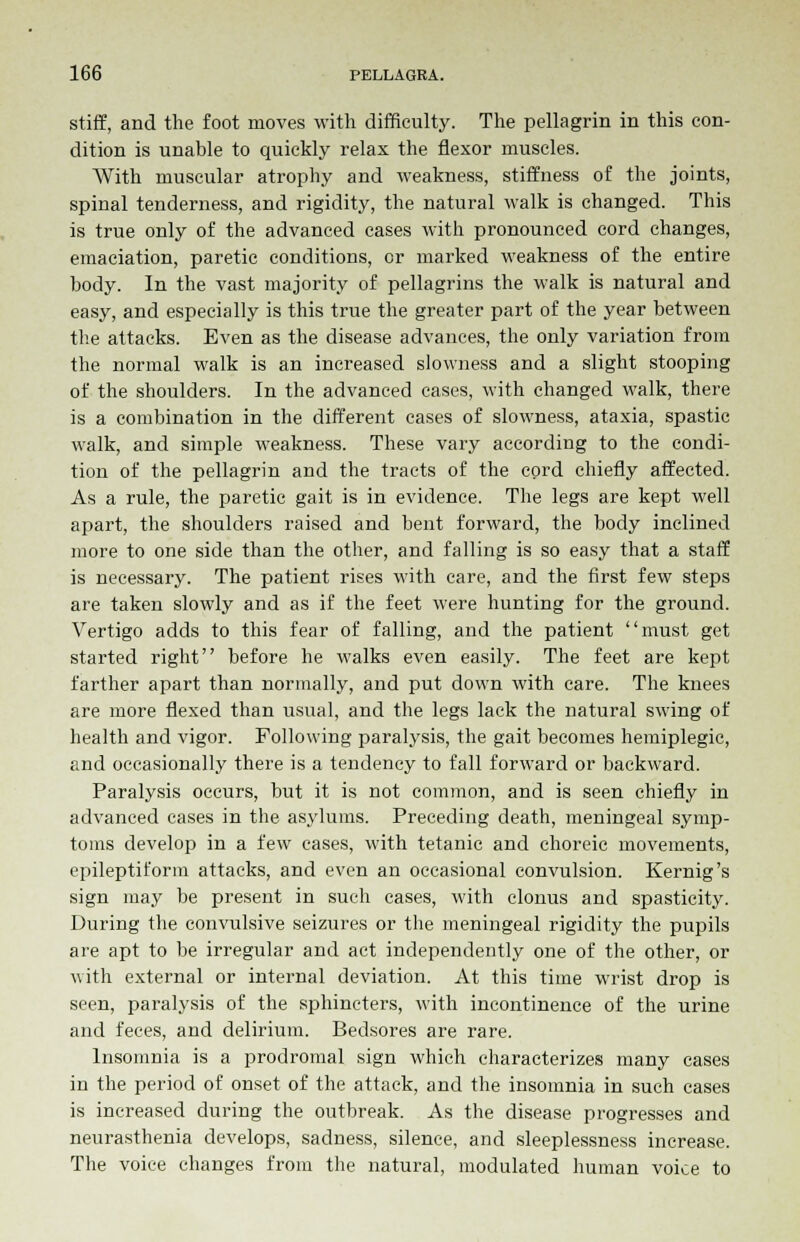 stiff, and the foot moves with difficulty. The pellagrin in this con- dition is unable to quickly relax the flexor muscles. With muscular atrophy and weakness, stiffness of the joints, spinal tenderness, and rigidity, the natural walk is changed. This is true only of the advanced cases with pronounced cord changes, emaciation, paretic conditions, or marked weakness of the entire body. In the vast majority of pellagrins the walk is natural and easy, and especially is this true the greater part of the year between the attacks. Even as the disease advances, the only variation from the normal walk is an increased slowness and a slight stooping of the shoulders. In the advanced cases, with changed walk, there is a combination in the different cases of slowness, ataxia, spastic walk, and simple weakness. These vary according to the condi- tion of the pellagrin and the tracts of the cord chiefly affected. As a rule, the paretic gait is in evidence. The legs are kept well apart, the shoulders raised and bent forward, the body inclined more to one side than the other, and falling is so easy that a staff is necessary. The patient rises with care, and the first few steps are taken slowly and as if the feet were hunting for the ground. Vertigo adds to this fear of falling, and the patient must get started right before he walks even easily. The feet are kept farther apart than normally, and put down with care. The knees are more flexed than usual, and the legs lack the natural swing of health and vigor. Following paralysis, the gait becomes hemiplegic, and occasionally there is a tendency to fall forward or backward. Paralysis occurs, but it is not common, and is seen chiefly in advanced cases in the asylums. Preceding death, meningeal symp- toms develop in a few cases, with tetanic and choreic movements, epileptiform attacks, and even an occasional convulsion. Kernig's sign may be present in such cases, with clonus and spasticity. During the convulsive seizures or the meningeal rigidity the pupils are apt to be irregular and act independently one of the other, or with external or internal deviation. At this time wrist drop is seen, paralysis of the sphincters, with incontinence of the urine and feces, and delirium. Bedsores are rare. Insomnia is a prodromal sign which characterizes many cases in the period of onset of the attack, and the insomnia in such cases is increased during the outbreak. As the disease progresses and neurasthenia develops, sadness, silence, and sleeplessness increase. The voice changes from the natural, modulated human voice to