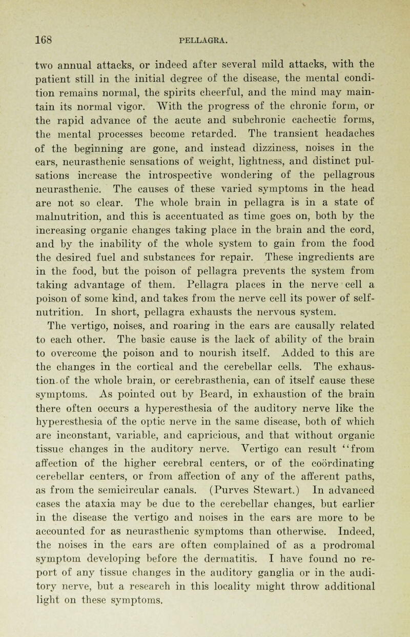 two annual attacks, or indeed after several mild attacks, with the patient still in the initial degree of the disease, the mental condi- tion remains normal, the spirits cheerful, and the mind may main- tain its normal vigor. With the progress of the chronic form, or the rapid advance of the acute and subchronic cachectic forms, the mental processes become retarded. The transient headaches of the beginning are gone, and instead dizziness, noises in the ears, neurasthenic sensations of weight, lightness, and distinct pul- sations increase the introspective wondering of the pellagrous neiirasthenic. The causes of these varied symptoms in the head are not so clear. The whole brain in pellagra is in a state of malnutrition, and this is accentuated as time goes on, both by the increasing organic changes taking place in the brain and the cord, and by the inability of the whole system to gain from the food the desired fuel and substances for repair. These ingredients are in the food, but the poison of pellagra prevents the system from taking advantage of them. Pellagra places in the nerve cell a poison of some kind, and takes from the nerve cell its power of self- nutrition. In short, pellagra exhausts the nervous system. The vertigo, noises, and roaring in the ears are causally related to each other. The basic cause is the lack of ability of the brain to overcome the poison and to nourish itself. Added to this are the changes in the cortical and the cerebellar cells. The exhaus- tion, of the whole brain, or cerebrasthenia, can of itself cause these symptoms. As pointed out by Beard, in exhaustion of the brain there often occurs a hyperesthesia of the auditory nerve like the hyperesthesia of the optic nerve in the same disease, both of which are inconstant, variable, and capricious, and that without organic tissue changes in the auditory nerve. Vertigo can result from affection of the higher cerebral centers, or of the coordinating cerebellar centers, or from affection of any of the afferent paths, as from the semicircular canals. (Purves Stewart.) In advanced cases the ataxia may be due to the cerebellar changes, but earlier in the disease the vertigo and noises in the ears are more to be accounted for as neurasthenic symptoms than otherwise. Indeed, the noises in the ears are often complained of as a prodromal symptom developing before the dermatitis. I have found no re- port of any tissue changes in the auditory ganglia or in the audi- tory nerve, but a research in this locality might throw additional light on these symptoms.