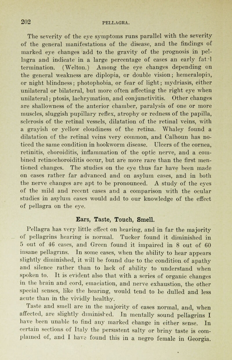 The severity of the eye symptoms runs parallel with the severity of the general manifestations of the disease, and the findings of marked eye changes add to the gravity of the prognosis in pel- lagra and indicate in a large percentage of cases an early fat^l termination. (Welton.) Among the eye changes depending on the general weakness are diplopia, or double vision; hemeraloph, or night blindness; photophobia, or fear of light; mydriasis, either unilateral or bilateral, but more often affecting the right eye when unilateral; ptosis, lachrymation, and conjunctivitis. Other changes are shallowness of the anterior chamber, paralysis of one or more muscles, sluggish pupillary reflex, atrophy or redness of the papilla, sclerosis of the retinal vessels, dilatation of the retinal veins, with a grayish or yellow cloudiness of the retina. Whaley found a dilatation of the retinal veins very common, and Calhoun has no- ticed the same condition in hookworm disease. Ulcers of the cornea, retinitis, choroiditis, inflammation of the optic nerve, and a com- bined retinoehoroiditis occur, but are more rare than the first men- tioned changes. The studies on the eye thus far have been made on cases rather far advanced and on asylum cases, and in both the nerve changes are apt to be pronounced. A study of the eyes of the mild and recent cases and a comparison with the ocular studies in asylum cases would add to our knowledge of the effect of pellagra on the eye. Ears, Taste, Touch, Smell. Pellagra has very little effect on hearing, and in far the majority of pellagrins hearing is normal. Tucker found it diminished in 5 out of 46 cases, and Green found it impaired in 8 out of 60 insane pellagrins. In some cases, when the ability to hear appears slightly diminished, it will be found due to the condition of apathy and silence rather than to lack of ability to understand when spoken to. It is evident also that with a series of organic changes in the brain and cord, emaciation, and nerve exhaustion, the other special senses, like the hearing, would tend to be dulled and less acute than in the vividly healthy. Taste and smell are m the majority of cases normal, and, when affected, are slightly diminished. In mentally sound pellagrins I have been unable to find any marked change in either sense. In certain sections of Italy the persistent salty or briny taste is com- plained of, and I have found this in a negro female in Georgia.