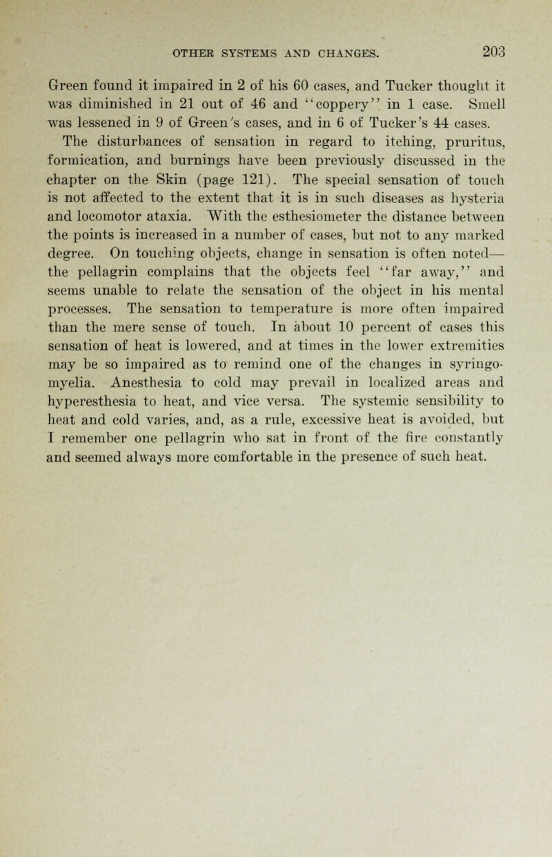 Green found it impaired in 2 of his 60 cases, and Tucker thought it was diminished in 21 out of 46 and coppery in 1 case. Smell was lessened in 9 of Green's cases, and in 6 of Tucker's 44 cases. The disturbances of sensation in regard to itching, pruritus, formication, and burnings have been previously discussed in the chapter on the Skin (page 121). The special sensation of touch is not affected to the extent that it is in such diseases as hysteria and locomotor ataxia. With the esthesiometer the distance between the points is increased in a number of cases, but not to any marked degree. On touching objects, change in sensation is often noted— the pellagrin complains that the objects feel far away, and seems unable to relate the sensation of the object in his mental processes. The sensation to temperature is more often impaired than the mere sense of touch. In about 10 percent of cases this sensation of heat is lowered, and at times in the lower extremities may be so impaired as to remind one of the changes in syringo- myelia. Anesthesia to cold may prevail in localized areas and hyperesthesia to heat, and vice versa. The systemic sensibility to heat and cold varies, and, as a rule, excessive heat is avoided, but I remember one pellagrin who sat in front of the fire constantly and seemed always more comfortable in the presence of such heat.