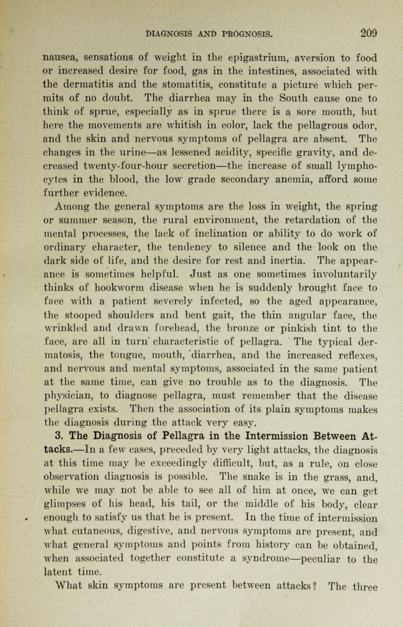 nausea, sensations of weight in the epigastrium, aversion to food or increased desire for food, gas in the intestines, associated with the dermatitis and the stomatitis, constitute a picture which per- mits of no doubt. The diarrhea may in the South cause one to think of sprue, especially as in sprue there is a sore mouth, hut here the movements are whitish in color, lack the pellagrous odor, and the skin and nervous symptoms of pellagra are absent. The changes in the urine—as lessened acidity, specific gravity, and de- creased twenty-four-hour secretion—the increase of small lympho- cytes in the blood, the low grade secondary anemia, afford some further evidence. Among the general symptoms are the loss in weight, the spring or summer season, the rural environment, the retardation of the mental processes, the lack of inclination or ability to do work of ordinary character, the tendency to silence and the look on the dark side of life, and the desire for rest and inertia. The appear- ance is sometimes helpful. Just as one sometimes involuntarily thinks of hookworm disease when he is suddenly brought face to face with a patient severely infected, so the aged appearance, the stooped shoulders and bent gait, the thin angular face, the wrinkled and drawn forehead, the bronze or pinkish tint to the face, are all in turn' characteristic of pellagra. The typical der- matosis, the tongue, mouth, 'diarrhea, and the increased reflexes, and nervous and mental symptoms, associated in the same patient at the same time, can give no trouble as to the diagnosis. The physician, to diagnose pellagra, must remember that the disease pellagra exists. Then the association of its plain symptoms makes the diagnosis during the attack very easy. 3. The Diagnosis of Pellagra in the Intermission Between At- tacks.—In a few cases, preceded by very light attacks, the diagnosis at this time may be exceedingly difficult, but, as a rule, on close observation diagnosis is possible. The snake is in the grass, and, while we may not be able to see all of him at once, we can get glimpses of his head, his tail, or the middle of his body, clear enough to satisfy us that he is present. In the time of intermission what cutaneous, digestive, and nervous symptoms are present, and what general symptoms and points from history can be obtained, when associated together constitute a syndrome—peculiar to the latent time. What skin symptoms are present between attacks? The three