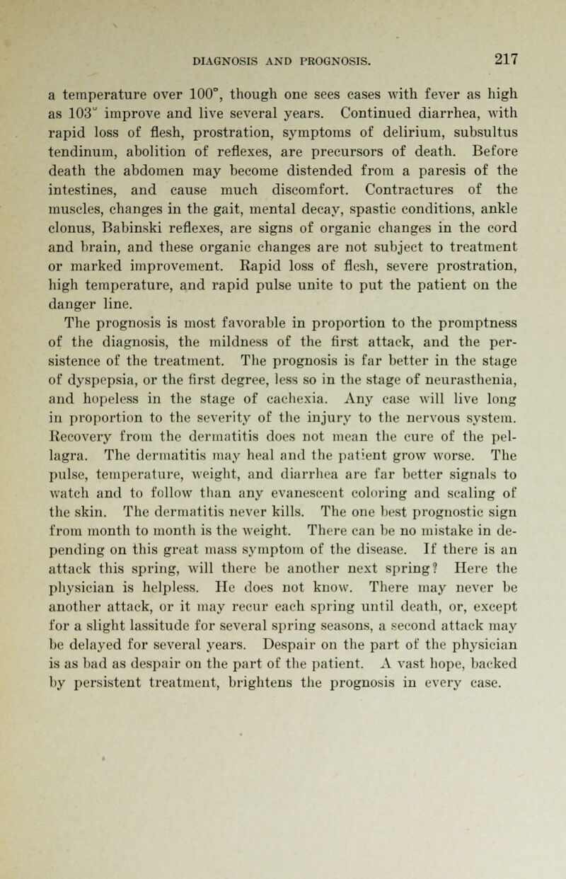 a temperature over 100°, though one sees cases with fever as high as 103 improve and live several years. Continued diarrhea, with rapid loss of flesh, prostration, symptoms of delirium, subsultus tendinum, abolition of reflexes, are precursors of death. Before death the abdomen may become distended from a paresis of the intestines, and cause much discomfort. Contractures of the muscles, changes in the gait, mental decay, spastic conditions, ankle clonus, Babinski reflexes, are signs of organic changes in the cord and brain, and these organic changes are not subject to treatment or marked improvement. Rapid loss of flesh, severe prostration, high temperature, and rapid pulse unite to put the patient on the danger line. The prognosis is most favorable in proportion to the promptness of the diagnosis, the mildness of the first attack, and the per- sistence of the treatment. The prognosis is far better in the stage of dyspepsia, or the first degree, less so in the stage of neurasthenia, and hopeless in the stage of cachexia. Any case will live long in proportion to the severity of the injury to the nervous system. Recovery from the dermatitis does not mean the cure of the pel- lagra. The dermatitis may heal and the patient grow worse. The pulse, temperature, weight, and diarrhea are far better signals to watch and to follow than any evanescent coloring and scaling of the skin. The dermatitis never kills. The one best prognostic sign from month to month is the weight. There can be no mistake in de- pending on this great mass symptom of the disease. If there is an attack this spring, will there be another next spring? Here the physician is helpless. He does not know. There may never be another attack, or it may recur each spring until death, or, except for a slight lassitude for several spring seasons, a second attack may be delayed for several years. Despair on the part of the physician is as bad as despair on the part of the patient. A vast hope, backed by persistent treatment, brightens the prognosis in every case.