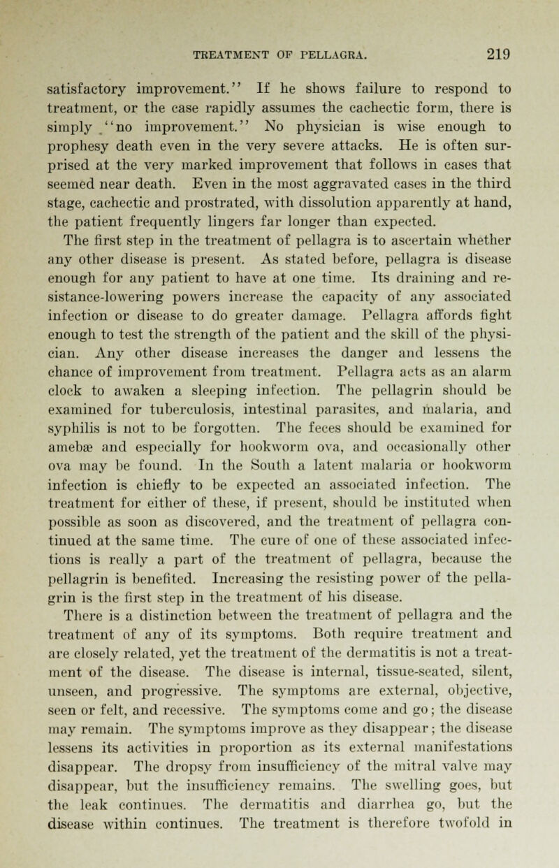 satisfactory improvement. If he shows failure to respond to treatment, or the case rapidly assumes the cachectic form, there is simply no improvement. No physician is wise enough to prophesy death even in the very severe attacks. He is often sur- prised at the very marked improvement that follows in cases that seemed near death. Even in the most aggravated cases in the third stage, cachectic and prostrated, with dissolution apparently at hand, the patient frequently lingers far longer than expected. The first step in the treatment of pellagra is to ascertain whether any other disease is present. As stated before, pellagra is disease enough for any patient to have at one time. Its draining and re- sistance-lowering powers increase the capacity of any associated infection or disease to do greater damage. Pellagra affords fight enough to test the strength of the patient and the skill of the physi- cian. Any other disease increases the danger and lessens the chance of improvement from treatment. Fellagra acts as an alarm clock to awaken a sleeping infection. The pellagrin should be examined for tuberculosis, intestinal parasites, and malaria, and syphilis is not to be forgotten. The feces should be examined for amebffi and especially for hookworm ova, and occasionally other ova may be found. In the South a latent malaria or hookworm infection is chiefly to be expected an associated infection. The treatment for either of these, if present, should be instituted when possible as soon as discovered, and the treatment of pellagra con- tinued at the same time. The cure of one of these associated in lec- tions is really a part of the treatment of pellagra, because the pellagrin is benefited. Increasing the resisting power of the pella- grin is the first step in the treatment of his disease. There is a distinction between the treatment of pellagra and the treatment of any of its symptoms. Both require treatment and are closely related, yet the treatment of the dermatitis is not a treat- ment of the disease. The disease is internal, tissue-seated, silent, unseen, and progressive. The symptoms are external, objective, seen or felt, and recessive. The symptoms come and go; the disease may remain. The symptoms improve as they disappear; the disease lessens its activities in proportion as its external manifestations disappear. The dropsy from insufficiency of the mitral valve may disappear, but the insufficiency remains. The swelling goes, hut the leak continues. The dermatitis and diarrhea go, but the disease within continues. The treatment is therefore twofold in