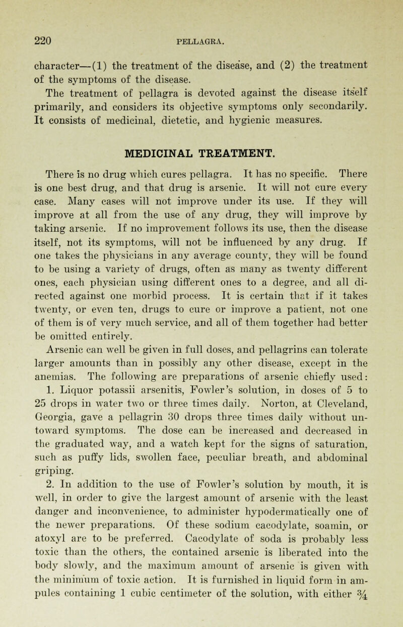 character—(1) the treatment of the disease, and (2) the treatment of the symptoms of the disease. The treatment of pellagra is devoted against the disease itself primarily, and considers its objective symptoms only secondarily. It consists of medicinal, dietetic, and hygienic measures. MEDICINAL TREATMENT. There is no drug which cures pellagra. It has no specific. There is one best drug, and that drug is arsenic. It will not cure eveiy case. Many cases will not improve under its use. If they will improve at all from the use of any drug, they will improve by taking arsenic. If no improvement follows its use, then the disease itself, not its symptoms, will not be influenced by any drug. If one takes the physicians in any average county, they will be found to be using a variety of drugs, often as many as twenty different ones, each physician using different ones to a degree, and all di- rected against one morbid process. It is certain that if it takes twenty, or even ten, drugs to cure or improve a patient, not one of them is of very much service, and all of them together had better be omitted entirely. Arsenic can well be given in full doses, and pellagrins can tolerate larger amounts than in possibly any other disease, except in the anemias. The following are preparations of arsenic chiefly used: 1. Liquor potassii arsenitis, Fowler's solution, in doses of 5 to 25 drops in water two or three times daily. Norton, at Cleveland, Georgia, gave a pellagrin 30 drops three times daily without un- toward symptoms. The dose can be increased and decreased in the graduated way, and a watch kept for the signs of saturation, such as puffy lids, swollen face, peculiar breath, and abdominal griping. 2. In addition to the use of Fowler's solution by mouth, it is well, in order to give the largest amount of arsenic with the least danger and inconvenience, to administer hypodermatically one of the newer preparations. Of these sodium cacodylate, soamin, or atoxyl are to be preferred. Cacodylate of soda is probably less toxic than the others, the contained arsenic is liberated into the body slowly, and the maximum amount of arsenic is given with the minimum of toxic action. It is furnished in liquid form in am- pules containing 1 cubic centimeter of the solution, with either %