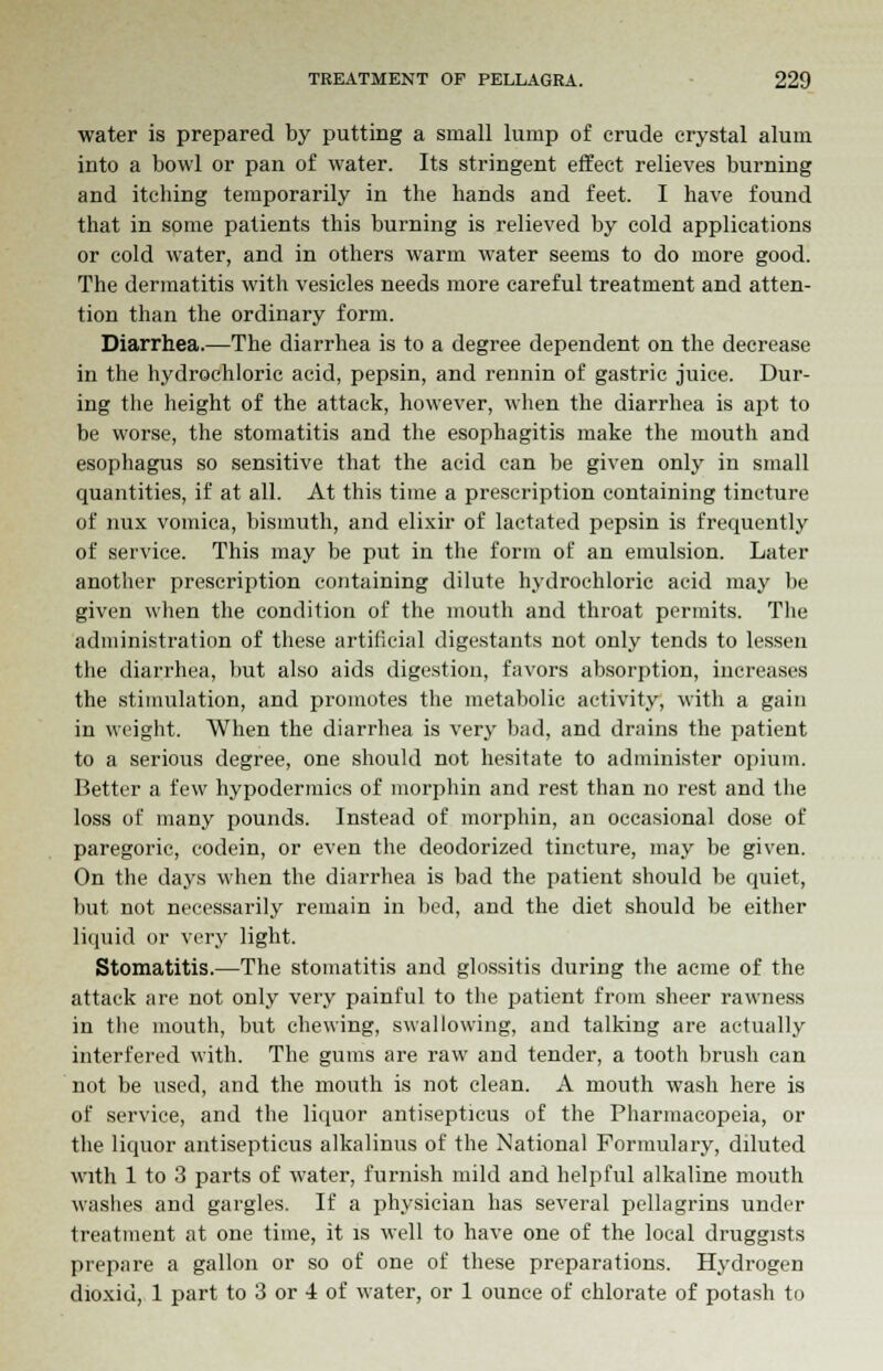 water is prepared by putting a small lump of crude crystal alum into a bowl or pan of water. Its stringent effect relieves burning and itching temporarily in the hands and feet. I have found that in some patients this burning is relieved by cold applications or cold water, and in others warm water seems to do more good. The dermatitis with vesicles needs more careful treatment and atten- tion than the ordinary form. Diarrhea.—The diarrhea is to a degree dependent on the decrease in the hydrochloric acid, pepsin, and rennin of gastric juice. Dur- ing the height of the attack, however, when the diarrhea is apt to be worse, the stomatitis and the esophagitis make the mouth and esophagus so sensitive that the acid can be given only in small quantities, if at all. At this time a prescription containing tincture of nux vomica, bismuth, and elixir of lactated pepsin is frequently of service. This may be put in the form of an emulsion. Later another prescription containing dilute hydrochloric acid may be given when the condition of the mouth and throat permits. The administration of these artificial digestants not only tends to lessen the diarrhea, but also aids digestion, favors absorption, increases the stimulation, and promotes the metabolic activity, with a gain in weight. When the diarrhea is very bad, and drains the patient to a serious degree, one should not hesitate to administer opium. Better a few hypodermics of morphin and rest than no rest and the loss of many pounds. Instead of morphin, an occasional dose of paregoric, codein, or even the deodorized tincture, may be given. On the days when the diarrhea is bad the patient should be quiet, but not necessarily remain in bed, and the diet should be either liquid or very light. Stomatitis.—The stomatitis and glossitis during the acme of the attack are not only very painful to the patient from sheer rawness in the mouth, but chewing, swallowing, and talking are actually interfered with. The gums are raw and tender, a tooth brush can not be used, and the mouth is not clean. A mouth wash here is of service, and the liquor antisepticus of the Pharmacopeia, or the liquor antisepticus alkalinus of the National Formulary, diluted with 1 to 3 parts of water, furnish mild and helpful alkaline mouth washes and gargles. If a physician has several pellagrins under treatment at one time, it is well to have one of the local druggists prepare a gallon or so of one of these preparations. Hydrogen dioxid, 1 part to 3 or 4 of water, or 1 ounce of chlorate of potash to