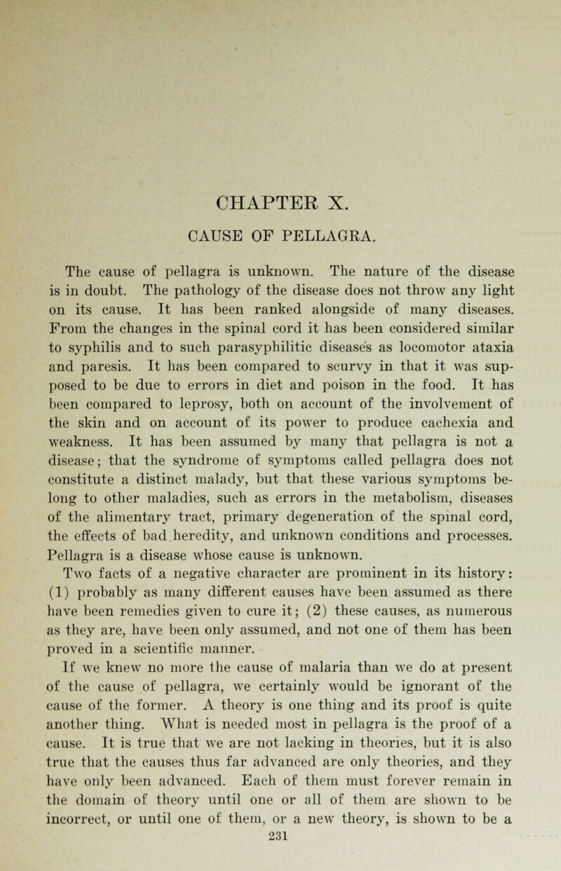 CHAPTER X. CAUSE OF PELLAGRA. The cause of pellagra is unknown. The nature of the disease is in doubt. The pathology of the disease does not throw any light on its cause. It has been ranked alongside of many diseases. Prom the changes in the spinal cord it has been considered similar to syphilis and to such parasyphilitic disease's as locomotor ataxia and paresis. It has been compared to scurvy in that it was sup- posed to be due to errors in diet and poison in the food. It has been compared to leprosy, both on account of the involvement of the skin and on account of its power to produce cachexia and weakness. It has been assumed by many that pellagra is not a disease; that the syndrome of symptoms called pellagra does not constitute a distinct malady, but that these various symptoms be- long to other maladies, such as errors in the metabolism, diseases of the alimentary tract, primary degeneration of the spinal cord, the effects of bad heredity, and unknown conditions and processes. Pellagra is a disease whose cause is unknown. Two facts of a negative character are prominent in its history: (1) probably as many different causes have been assumed as there have been remedies given to cure it; (2) these causes, as numerous as they are, have been only assumed, and not one of them has been proved in a scientific manner. If we knew no more the cause of malaria than we do at present of the cause of pellagra, we certainly would be ignorant of the cause of the former. A theory is one thing and its proof is quite another thing. What is needed most in pellagra is the proof of a cause. It is true that we are not lacking in theories, but it is also true that the causes thus far advanced are only theories, and they have only been advanced. Each of them must forever remain in the domain of theory until one or all of them are shown to be incorrect, or until one of them, or a new theory, is shown to be a