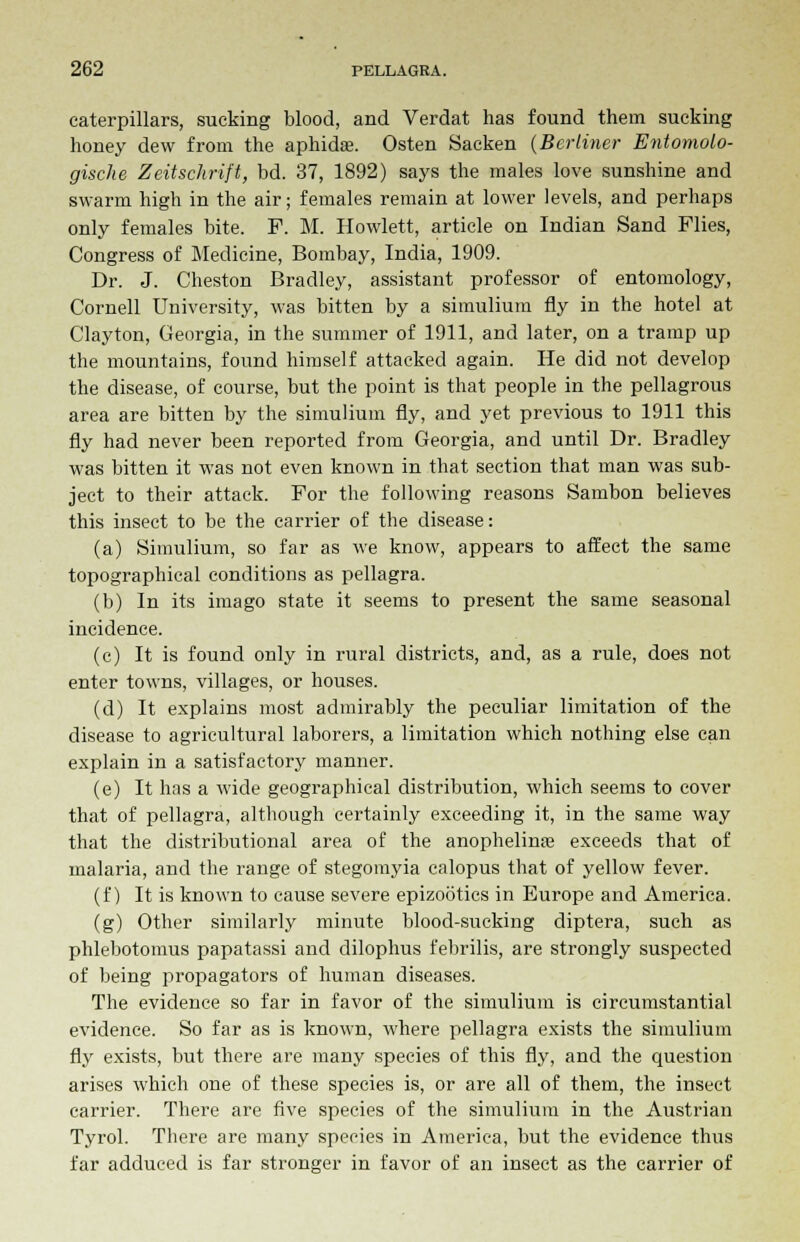 caterpillars, sucking blood, and Verdat has found them sucking honey dew from the aphida?. Osten Sacken (Berliner Entomolo- gische Zeitschrift, bd. 37, 1892) says the males love sunshine and swarm high in the air; females remain at lower levels, and perhaps only females bite. F. M. Howlett, article on Indian Sand Flies, Congress of Medicine, Bombay, India, 1909. Dr. J. Cheston Bradley, assistant professor of entomology, Cornell University, was bitten by a simulium fly in the hotel at Clayton, Georgia, in the summer of 1911, and later, on a tramp up the mountains, found himself attacked again. He did not develop the disease, of course, but the point is that people in the pellagrous area are bitten by the simulium fly, and yet previous to 1911 this fly had never been reported from Georgia, and until Dr. Bradley was bitten it was not even known in that section that man was sub- ject to their attack. For the following reasons Sarnbon believes this insect to be the carrier of the disease: (a) Simulium, so far as we know, appears to affect the same topographical conditions as pellagra. (b) In its imago state it seems to present the same seasonal incidence. (c) It is found only in rural districts, and, as a rule, does not enter towns, villages, or houses. (d) It explains most admirably the peculiar limitation of the disease to agricultural laborers, a limitation which nothing else can explain in a satisfactory manner. (e) It has a wide geographical distribution, which seems to cover that of pellagra, although certainly exceeding it, in the same way that the distributional area of the anophelina? exceeds that of malaria, and the range of stegomyia calopus that of yellow fever. (f) It is known to cause severe epizootics in Europe and America. (g) Other similarly minute blood-sucking diptera, such as phlebotomus papatassi and dilophus febrilis, are strongly suspected of being propagators of human diseases. The evidence so far in favor of the simulium is circumstantial evidence. So far as is known, where pellagra exists the simulium fly exists, but there are many species of this fly, and the question arises which one of these species is, or are all of them, the insect carrier. There are five species of the simulium in the Austrian Tyrol. There are many species in America, but the evidence thus far adduced is far stronger in favor of an insect as the carrier of