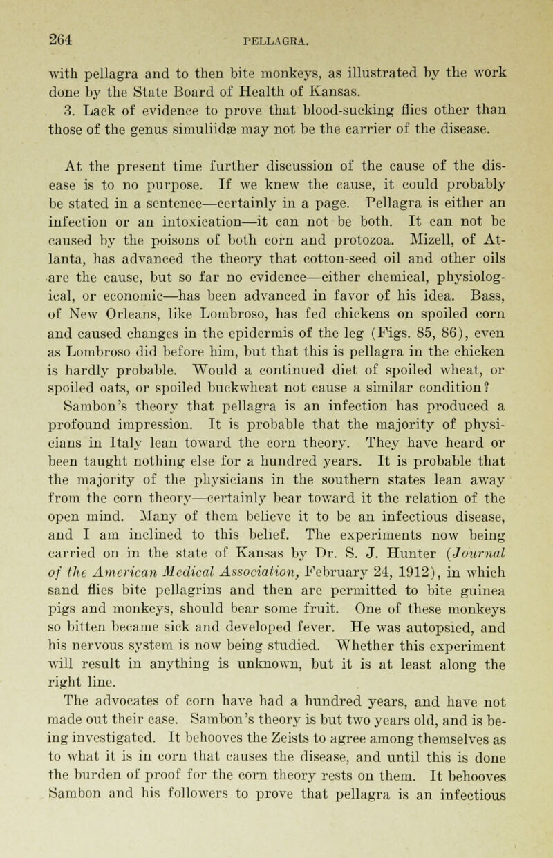 with pellagra and to then bite monkeys, as illustrated by the work done by the State Board of Health of Kansas. 3. Lack of evidence to prove that blood-sucking flies other than those of the genus simuliidas may not be the carrier of the disease. At the present time further discussion of the cause of the dis- ease is to no purpose. If we knew the cause, it could probably be stated in a sentence—certainly in a page. Pellagra is either an infection or an intoxication—it can not be both. It can not be caused by the poisons of both corn and protozoa. Mizell, of At- lanta, has advanced the theory that cotton-seed oil and other oils are the cause, but so far no evidence—either chemical, physiolog- ical, or economic—has been advanced in favor of his idea. Bass, of New Orleans, like Lombroso, has fed chickens on spoiled corn and caused changes in the epidermis of the leg (Figs. 85, 86), even as Lombroso did before him, but that this is pellagra in the chicken is hardly probable. Would a continued diet of spoiled wheat, or spoiled oats, or spoiled buckwheat not cause a similar condition? Sambon's theory that pellagra is an infection has produced a profound impression. It is probable that the majority of physi- cians in Italy lean toward the corn theory. They have heard or been taught nothing else for a hundred years. It is probable that the majority of the physicians in the southern states lean away from the corn theory—certainly bear toward it the relation of the open mind. Many of them believe it to be an infectious disease, and I am inclined to this belief. The experiments now being carried on in the state of Kansas by Dr. S. J. Hunter (Journal of the American Medical Association, February 24, 1912), in which sand flies bite pellagrins and then are permitted to bite guinea pigs and monkeys, should bear some fruit. One of these monkeys so bitten became sick and developed fever. He was autopsied, and his nervous system is now being studied. Whether this experiment will result in anything is unknown, but it is at least along the right line. The advocates of corn have had a hundred years, and have not made out their case. Sambon's theory is but two years old, and is be- ing investigated. It behooves the Zeists to agree among themselves as to what it is in corn that causes the disease, and until this is done the burden of proof for the corn theory rests on them. It behooves Sambon and his followers to prove that pellagra is an infectious