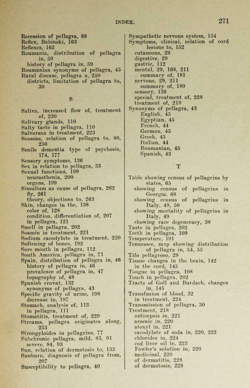 Recession of pellagra, 88 Reflex, Babinski, 163 Reflexes, 162 Roumania, distribution of pellagra in, 59 history of pellagra in, 59 Roumanian synonyms of pellagra, 45 Rural disease, pellagra a, 250 districts, limitation of pellagra to, 30 S Saliva, increased flow of, treatment of, 230 Salivary glands, 110 Salty taste in pellagra, 110 Salvarsan in treatment, 223 Seasons, relation of pellagra to, SO, 250 Senile dementia type of psychosis, 174, 177 Sensory symptoms, 136 Sex in relation to pellagra, 33 Sexual functions, 199 neurasthenia, 200 organs, 199 Simulium as cause of pellagra, 262 fly, 261 theory, objections to, 263 Skin, changes in the, 138 color of, 128 condition, differentiation of, 207 in pellagra, 121 Smell in pellagra, 202 Soamin in treatment, 221 Sodium cacodylate in treatment, 220 Softening of bones, 192 Sore mouth in pellagra, 112 South America, pellagra in, 71 Spain, distribution of pellagra in, 46 history of pellagra in, 46 prevalence of pellagra in, 47 topography of, 48 Spanish cravat, 132 synonyms of pellagra, 43 Specific gravity of urine, 198 decrease in, 197 Stomach, analysis of, 113 in pellagra. 111 Stomatitis, treatment of, 229 Streams, pellagra originates along, 253 Strongyloides in pellagrins, 77 Subchronic pellagra, mild, 83, 91 severe. 84. 93 Sun. relation of dermatosis to, 133 Sunburn, diagnosis of pellagra from, 207 Susceptibility to pellagra, 40 Sympathetic nervous system, 154 Symptoms, clinical, relation of cord lesions to, 152 cutaneous, 29 digestive, 29 gastric, 112 mental, 29, 168, 211 summary of, 181 nervous, 29, 211 summary of, 180 sensory, 136 special, treatment of, 228 treatment of, 219 Synonyms of pellagra, 43 . English, 45 Egyptian, 45 French, 44 German, 45 Greek, 45 Italian, 44 Roumanian, 45 Spanish, 43 Table showing census of pellagrins by states, 65 showing census of pellagrins in Georgia, 68 showing census of pellagrins in Italy, 49, 50 showing mortality of pellagrins in Italy, 49 showing race degeneracy, 38 Taste in pellagra, 202 Teeth in pellagra, 109 Temperature, 191 Tennessee, mip showing distribution of pellagra in, 54, 55 Tifo pellagroso, 29 Tissue changes in the brain, 142 in the cord, 145 Tongue in pellagra, 108 Touch in pellagra, 202 Tracts of Goll and Burdach, changes in, 145 Transfusion of blood, 32 in treatment, 224 Transmission of pellagra, 30 Treatment, 218 antisepsis in, 221 arsenic in, 220 atoxvl in, 221 cacodylate of soda in, 220, 222 chlorides in. 224 cod liver oil in. 223 Fowler's solution in, 220 medicinal. 220 of dermatitis, 228 of dermatosis, 228