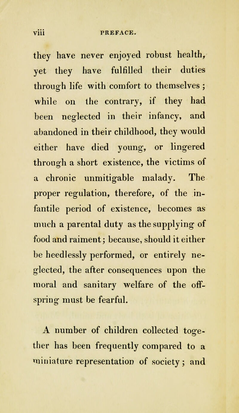 they have never enjoyed robust health, yet they have fulfilled their duties through life with comfort to themselves ; while on the contrary, if they had been neglected in their infancy, and abandoned in their childhood, they would either have died young, or lingered through a short existence, the victims of a chronic unmitigable malady. The proper regulation, therefore, of the in- fantile period of existence, becomes as much a parental duty as the supplying' of food and raiment; because, should it either be heedlessly performed, or entirely ne- glected, the after consequences upon the moral and sanitary welfare of the off- spring' must be fearful. A number of children collected toffe- ther has been frequently compared to a miniature representation of society; and