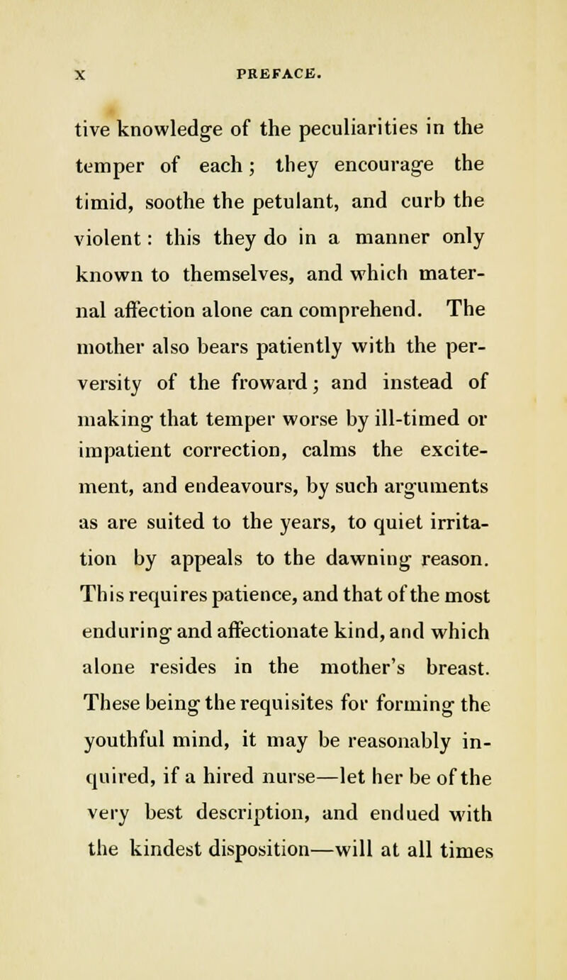 tive knowledge of the peculiarities in the temper of each; they encourag'e the timid, soothe the petulant, and curb the violent: this they do in a manner only known to themselves, and which mater- nal affection alone can comprehend. The mother also bears patiently with the per- vei'sity of the froward; and instead of niaking that temper worse by ill-timed or impatient correction, calms the excite- ment, and endeavours, by such arguments as are suited to the years, to quiet irrita- tion by appeals to the dawning reason. This requires patience, and that of the most enduring and affectionate kind, and which alone resides in the mother's breast. These being the requisites for forming the youthful mind, it may be reasonably in- quired, if a hired nurse—let her be of the very best description, and endued with the kindest disposition—will at all times