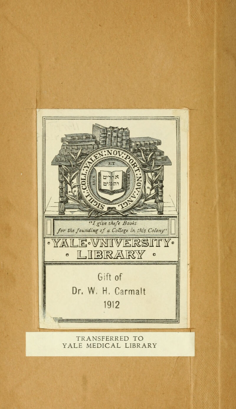 I gîve tAefe BtxoÀs for t\t fouading sf a. CofUge in zhis Coionj', = Gift of Dr, W, H. Carmalt 1912 TRANSFERRED TO YALE MEDICAL LIBRARY