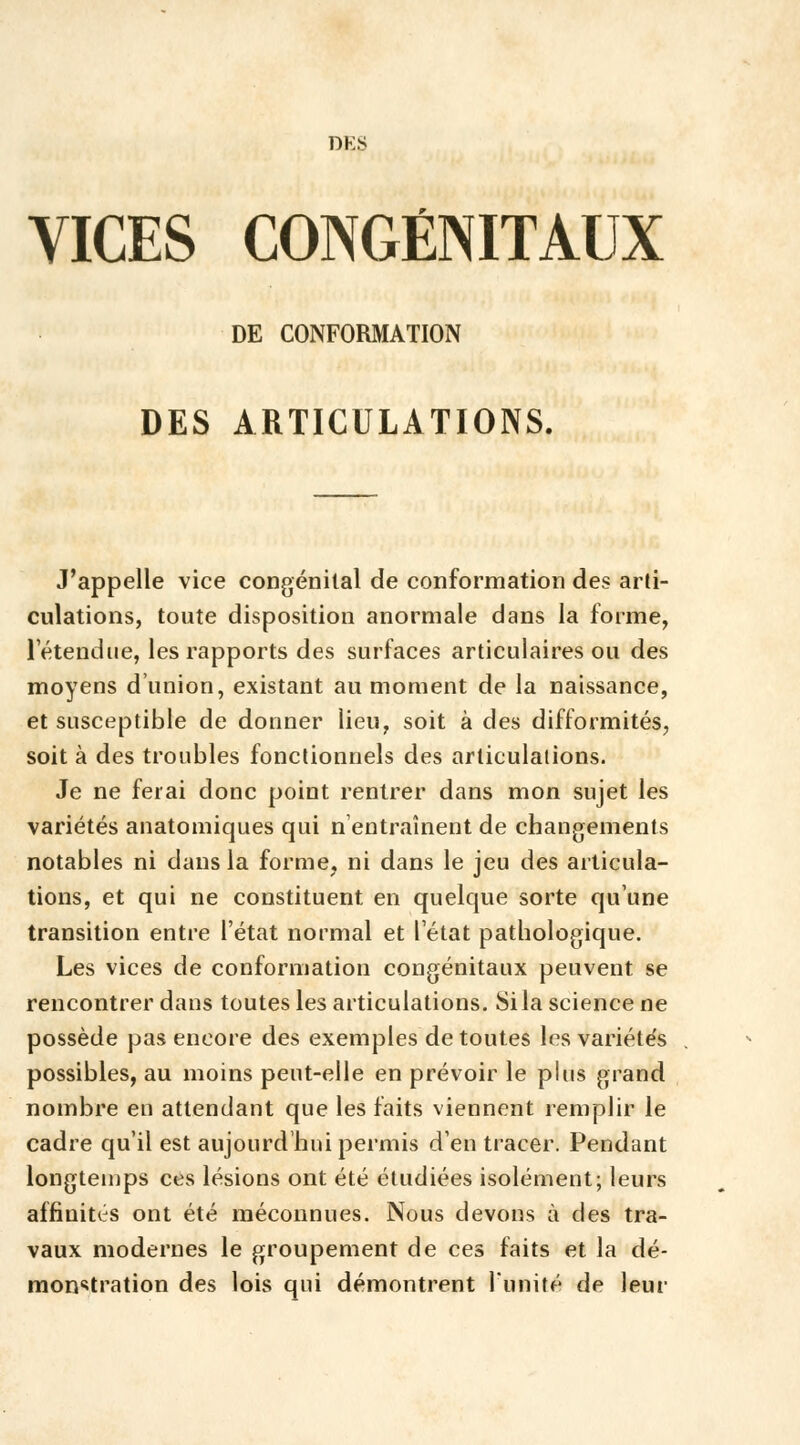 DES VICES CONGÉNITAUX DE CONFORMATION DES ARTICULATIONS. J'appelle vice congénital de conformation des arti- culations, toute disposition anormale dans la forme, l'étendue, les rapports des surfaces articulaires ou des moyens d'union, existant au moment de la naissance, et susceptible de donner lieu, soit à des difformités, soit à des troubles fonctionnels des articulations. Je ne ferai donc point rentrer dans mon sujet les variétés anatomiques qui n'entraînent de changements notables ni dans la forme, ni dans le jeu des articula- tions, et qui ne constituent en quelque sorte qu'une transition entre l'état normal et l'état pathologique. Les vices de conformation congénitaux peuvent se rencontrer dans toutes les articulations. Si la science ne possède pas encore des exemples de toutes les variétés possibles, au moins peut-elle en prévoir le plus grand nombre en attendant que les faits viennent remplir le cadre qu'il est aujourd'hui permis d'en tracer. Pendant longtemps ces lésions ont été étudiées isolément; leurs affinités ont été méconnues. Nous devons à des tra- vaux modernes le groupement de ces faits et la dé- monstration des lois qui démontrent l'unité de leur